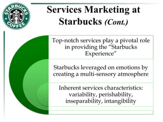 Services Marketing at
Starbucks (Cont.)
Top-notch services play a pivotal role
in providing the “Starbucks
Experience”
Starbucks leveraged on emotions by
creating a multi-sensory atmosphere
Inherent services characteristics:
variability, perishability,
inseparability, intangibility
 