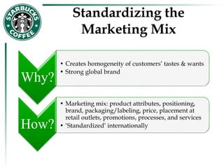 Standardizing the
Marketing Mix
Why?
• Creates homogeneity of customers’ tastes & wants
• Strong global brand
How?
• Marketing mix: product attributes, positioning,
brand, packaging/labeling, price, placement at
retail outlets, promotions, processes, and services
• ‘Standardized’ internationally
 