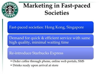 Marketing in Fast-paced
Societies
Fast-paced societies: Hong Kong, Singapore
Demand for quick & efficient service with same
high quality, minimal waiting time
Re-introduce Starbucks Express
• Order coffee through phone, online web portals, SMS
• Drinks ready upon arrival at store
 