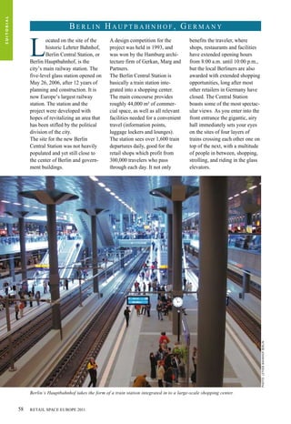 L
ocated on the site of the
historic Lehrter Bahnhof,
Berlin Central Station, or
Berlin Hauptbahnhof, is the
city’s main railway station. The
five-level glass station opened on
May 26, 2006, after 12 years of
planning and construction. It is
now Europe’s largest railway
station. The station and the
project were developed with
hopes of revitalizing an area that
has been stifled by the political
division of the city.
The site for the new Berlin
Central Station was not heavily
populated and yet still close to
the center of Berlin and govern-
ment buildings.
A design competition for the
project was held in 1993, and
was won by the Hamburg archi-
tecture firm of Gerkan, Marg and
Partners.
The Berlin Central Station is
basically a train station inte-
grated into a shopping center.
The main concourse provides
roughly 44,000 m² of commer-
cial space, as well as all relevant
facilities needed for a convenient
travel (information points,
luggage lockers and lounges).
The station sees over 1,600 train
departures daily, good for the
retail shops which profit from
300,000 travelers who pass
through each day. It not only
benefits the traveler, where
shops, restaurants and facilities
have extended opening hours
from 8:00 a.m. until 10:00 p.m.,
but the local Berliners are also
awarded with extended shopping
opportunities, long after most
other retailers in Germany have
closed. The Central Station
boasts some of the most spectac-
ular views. As you enter into the
front entrance the gigantic, airy
hall immediately sets your eyes
on the sites of four layers of
trains crossing each other one on
top of the next, with a multitude
of people in between, shopping,
strolling, and riding in the glass
elevators.
Berlin’s Hauptbahnhof takes the form of a train station integrated in to a large-scale shopping center.
B e r l i n H a u p t b a h n h o f , G e r m a n y
Photo:LetherBahnhofBerlin
EDITORIAL
RETAIL SPACE EUROPE 201158
 