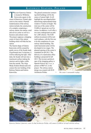 T
he new Katowice Station
is located at Wilhelma
Szewczyka square in the
center of Katowice, Poland, adja-
cent to a bus station. Planned
modernization of the railway
station includes the construction
of a complex comprising a
railway station, bus station, retail
and service center as well as a
business and cultural center.
The project supposes a shopping
center in front of the station
building which will hide the bus
station.
The futurist shape of Galeria
Katowicka will be created by
gentle curves of the facade made
of perforated steel. In daytime, it
will be reflecting the light. After
dusk, the facade will turn into a
translucent surface making the
interiors and its lights visible
from the outside. The Aleja
Mody (Fashion Boulevard) will
connect the new building of the
Railway Station and Galeria
Katowicka.
The glazed construction connect-
ing both buildings will be the
source of natural light. It will
highlight the cup-shaped pillars
determining unprecedented shop
windows 9 meters in height. The
total area of the center will be
53,000 m² spread out over five
stories. In addition, it will offer a
two-story underground car park
for 1,200 vehicles. The €240
million investment will be real-
ized in phases, with the first one
to be the completion of a new
railway station building. The
multi-functional center will be
developed in two stages. The
planned opening of the center is
scheduled for Q4 2012. The
delivery of a stand-alone office
building is projected for Q4
2013. The investor and devel-
oper of the shopping gallery is
Spanish Neinver Sp. z o.o., a
partner of PKP S.A. in the
project. The railway station
design was created with SUD
Architectes Polska. >>
Katowice Station’s futuristic center, by Sud Architectes Polska, will connect 53,000 m² of retail with the railway.
The center’s sustainable rooftop.
Photo:Neiver
Photo:Neiver
K at o w i c e S tat i o n , P o l a n d
EDITORIAL
RETAIL SPACE EUROPE 2011 61
 