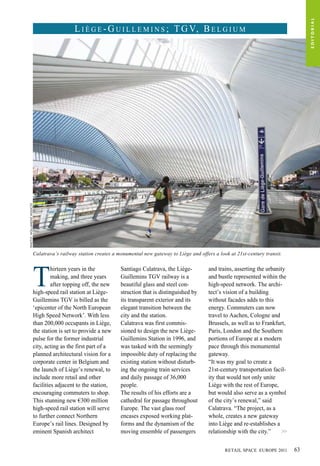 Calatrava’s railway station creates a monumental new gateway to Liège and offers a look at 21st-century transit.
T
hirteen years in the
making, and three years
after topping off, the new
high-speed rail station at Liège-
Guillemins TGV is billed as the
‘epicenter of the North European
High Speed Network’. With less
than 200,000 occupants in Liège,
the station is set to provide a new
pulse for the former industrial
city, acting as the first part of a
planned architectural vision for a
corporate center in Belgium and
the launch of Liège’s renewal, to
include more retail and other
facilities adjacent to the station,
encouraging commuters to shop.
This stunning new €300 million
high-speed rail station will serve
to further connect Northern
Europe’s rail lines. Designed by
eminent Spanish architect
Santiago Calatrava, the Liège-
Guillemins TGV railway is a
beautiful glass and steel con-
struction that is distinguished by
its transparent exterior and its
elegant transition between the
city and the station.
Calatrava was first commis-
sioned to design the new Liège-
Guillemins Station in 1996, and
was tasked with the seemingly
impossible duty of replacing the
existing station without disturb-
ing the ongoing train services
and daily passage of 36,000
people.
The results of his efforts are a
cathedral for passage throughout
Europe. The vast glass roof
encases exposed working plat-
forms and the dynamism of the
moving ensemble of passengers
and trains, asserting the urbanity
and bustle represented within the
high-speed network. The archi-
tect’s vision of a building
without facades adds to this
energy. Commuters can now
travel to Aachen, Cologne and
Brussels, as well as to Frankfurt,
Paris, London and the Southern
portions of Europe at a modern
pace through this monumental
gateway.
“It was my goal to create a
21st-century transportation facil-
ity that would not only unite
Liège with the rest of Europe,
but would also serve as a symbol
of the city’s renewal,” said
Calatrava. “The project, as a
whole, creates a new gateway
into Liège and re-establishes a
relationship with the city.”
L i è g e - G u i l l e m i n s ; TG V, B e l g i u mPhoto:Hollandsehoogte
>>
EDITORIAL
RETAIL SPACE EUROPE 2011 63
 