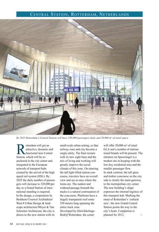 R
otterdam will get an
attractive, dynamic and
functional new Central
Station, which will be re-
anchored in the city center and
integrated in the European
network of transport hubs
created by the arrival of the high
speed rail system (HSL). By
2025 the daily number of passen-
gers will increase to 320,000 per
day so a Grand Station of inter-
national standing is required.
In the design, a cooperation by
Benthem Crouwel Architekten/
West 8 Urban Design & land-
scape architecture/Meyer & Van
Schooten Architecten, the city is
drawn to the new station with its
Central Station, Rotterdam, Netherlands
small-scale urban setting, so that
railway zone and city become a
single entity. The finer texture
with its new sight lines and the
mix of living and working will
greatly improve the social
climate of this zone. On entering
the tall light-filled station con-
course, travelers have an overall
view and see at once where the
trains are. The sunken and
widened passage beneath the
tracks is a natural continuation of
the concourse. Platforms have a
largely transparent roof some
250 meters long spanning the
entire track zone.
Developed by Ontwikkelings­
Bedrijf Rotterdam, the center
will offer 20,000 m² of retail
GLA and a number of interna-
tional brands will be present. The
entrance on Spoorsingel is a
modest one in keeping with the
low-key residential area and the
smaller passenger flow.
In stark contrast, the tall glass
and timber concourse on the city
side is clearly the main gateway
to the metropolitan city center.
The new building’s shape
expresses the internal logistics of
this transport hub. Marking the
onset of Rotterdam’s ‘cultural
axis’, the new Grand Central
Station points the way to the
city’s heart. Completion is
planned for 2012.
By 2025 Rotterdam’s Central Station will have 320,000 passengers daily and 20,000 m² of retail space.
Photo:rotterdamcentral/nspoort
<<
RETAIL SPACE EUROPE 201164
 