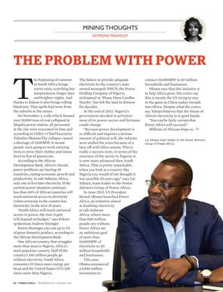 80 | FORBES AFRICA DECEMBER 2014 / JANUARY 2015
SEYMONE MOODLEY
MINING THOUGHTS
THE PROBLEM WITH POWER
T
he beginning of summer
in South Africa brings
warm rains, scorching hot
temperatures, longer days
and brighter nights. And
thanks to Eskom it also brings rolling
blackouts. That spells bad news from
the suburbs to the mines.
On November 1, a silo which housed
over 10,000 tons of coal collapsed at
Majuba power station, all personnel
at the site were evacuated in time and
according to Utility’s Chief Executive
Tshediso Matona.The collapse caused
a shortage of 3,600MW. It meant
people were going to work carrying
irons to press their clothes and mines
lived in fear of powercuts.
According to the African
Development Bank, Africa’s chronic
power problems are hurting 30
countries, cutting economic growth and
productivity. In sub-Saharan Africa,
only one in five have electricity. If the
current power situation continues,
less than 40% of African countries will
reach universal access to electricity
(when everyone in the country has
electricity) in the next 35 years.
“South Africa will reach universal
access to power, the time it gets
will depend on budget,” says Eskom
spokesman Andrew Etzinger.
Power shortages can cost up to 2%
of gross domestic product, according to
the African Development Bank.
One African country that struggles
more than most is Nigeria, Africa’s
most populous country. Half of the
country’s 160 million people go
without electricity. South Africa
consumes 55 times more energy per
head and the United States (US) 100
times more than Nigeria.
The failure to provide adequate
electricity by the country’s state
owned monopoly PHCN, the Power
Holding Company of Nigeria,
nicknamed as ‘Please Have Candles
Nearby’, has left the land in distress
for decades.
At the end of 2013, Nigeria’s
government decided to privatize
most of its power sector and fortunes
could change.
“Because power development is
so difficult and requires a serious
amount of political will, the reforms
were stalled for years because of a
face-off with labor unions. This is
really a success story, in terms of the
structure of the sector in Nigeria; it
is now more advanced then South
Africa. That is pretty remarkable,
when you look at a country like
Nigeria you would of not thought it
was possible 10 years ago,” says Lai
Yahaya, team leader to the Senior
Advisors Group of Power Africa.
In June 2013, US President
Barack Obama launched Power
Africa, an initiative aimed
at doubling electricity
in sub-Saharan
Africa, where more
than 600 million
people are without.
Power Africa set
an ambitious goal
of more than
10,000MW of
electricity to 20
million households
and businesses.
This year,
Obama announced
a $300-million
investment to
connect 30,000MW to 60 million
households and businesses.
Obama says that this initiative is
to help Africa grow. His critics say
this is merely the US trying to stay
in the game as China makes inroads
into Africa. Despite what the cynics
say, Yahaya believes that the future of
Africa’s electricity is in good hands.
“You can be fairly certain that
Power Africa will succeed.”
Millions of Africans hope so.
Lai Yahaya, team leader to the Senior Advisors
Group of Power Africa.
 