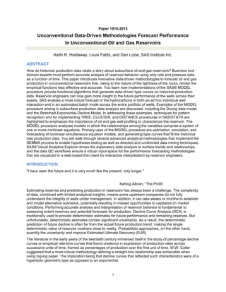 1
Paper 1910-2015
Unconventional Data-Driven Methodologies Forecast Performance
In Unconventional Oil and Gas Reservoirs
Keith R. Holdaway, Louis Fabbi, and Dan Lozie, SAS Institute Inc.
ABSTRACT
How do historical production data relate a story about subsurface oil and gas reservoirs? Business and
domain experts must perform accurate analysis of reservoir behavior using only rate and pressure data
as a function of time. This paper introduces innovative data-driven methodologies to forecast oil and gas
production in unconventional reservoirs that, owing to the nature of the tightness of the rocks, render the
empirical functions less effective and accurate. You learn how implementations of the SAS® MODEL
procedure provide functional algorithms that generate data-driven type curves on historical production
data. Reservoir engineers can now gain more insight to the future performance of the wells across their
assets. SAS enables a more robust forecast of the hydrocarbons in both an ad hoc individual well
interaction and in an automated batch mode across the entire portfolio of wells. Examples of the MODEL
procedure arising in subsurface production data analysis are discussed, including the Duong data model
and the Stretched-Exponential-Decline Model. In addressing these examples, techniques for pattern
recognition and for implementing TREE, CLUSTER, and DISTANCE procedures in SAS/STAT® are
highlighted to emphasize the importance of oil and gas well profiling to characterize the reservoir. The
MODEL procedure analyzes models in which the relationships among the variables comprise a system of
one or more nonlinear equations. Primary uses of the MODEL procedure are estimation, simulation, and
forecasting of nonlinear simultaneous equation models, and generating type curves that fit the historical
rate production data. You will walk through several advanced analytical methodologies that implement the
SEMMA process to enable hypotheses testing as well as directed and undirected data mining techniques.
SAS® Visual Analytics Explorer drives the exploratory data analysis to surface trends and relationships,
and the data QC workflows ensure a robust input space for the performance forecasting methodologies
that are visualized in a web-based thin client for interactive interpretation by reservoir engineers.
INTRODUCTION
"I have seen the future and it is very much like the present, only longer."
Kehlog Albran, “The Profit”
Estimating reserves and predicting production in reservoirs has always been a challenge. The complexity
of data, combined with limited analytical insights, means some upstream companies do not fully
understand the integrity of wells under management. In addition, it can take weeks or months to establish
and model alternative scenarios, potentially resulting in missed opportunities to capitalize on market
conditions. Performing accurate analysis and interpretation of reservoir behavior is fundamental to
assessing extant reserves and potential forecasts for production. Decline Curve Analysis (DCA) is
traditionally used to provide deterministic estimates for future performance and remaining reserves. But
unfortunately, deterministic estimates contain significant uncertainty. As a result, the deterministic
prediction of future decline is often far from the actual future production trend; making the single
deterministic value of reserves nowhere close to reality. Probabilistic approaches, on the other hand,
quantify the uncertainty and improve Estimated Ultimate Recovery (EUR).
The literature in the early years of the twentieth century immersed itself in the study of percentage decline
curves or empirical rate-time curves that found credence in expression of production rates across
successive units of time, framed as percentages of production over the first unit of time. W.W. Cutler
suggested that a more robust methodology defining a straight-line relationship was achievable when
using log-log paper. The implication being that decline curves that reflected such characteristics were of a
hyperbolic geometric type as opposed to an exponential.
 