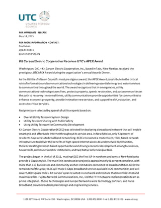 1129 20TH Street, NW Suite 350 ∙ Washington, DC 20036 USA ∙ 1.202.872.0030 ∙ Fax: 1.202.872.1331 ∙ www.utc.org
FOR IMMEDIATE RELEASE
May 18, 2015
FOR MORE INFORMATION CONTACT:
Paul Lekan
202.833.6815
paul.lekan@utc.org
Kit Carson Electric Cooperative Receives UTC’s APEX Award
Washington,D.C. – KitCarson ElectricCooperative,Inc.,basedinTaos,New Mexico,receivedthe
prestigiousUTCAPEXAward duringthe organization’sannual AwardsDinner.
As the UtilitiesTelecomCouncil’smostprestigiousaward,the APEX Awardpaystribute tothe critical
role of informationandcommunicationstechnologiesindeliveringessential energyandwaterservices
to communitiesthroughoutthe world.The awardrecognizesthatinemergencies,utility
communicationstechnologysaveslives,protectsproperty,speeds restoration,andputscommunitieson
the path to recovery.Innormal times,utilitycommunicationsprovideopportunitiesforcommunitiesto
enhance economicprosperity,provide innovative newservices,andsupporthealth,education,and
access to critical services.
Recipientsare selectedbyapanel of utilityexpertsbasedon:
 Overall UtilityTelecomSystemDesign
 UtilityTelecomSharingwithPublicSafety
 UsingUtilityTelecomforCommunityDevelopment
KitCarson ElectricCooperative (KCEC)was selected fordeployingabroadbandnetworkthatwill enable
smart gridand affordable Internetthroughoutitsservice area. InNew Mexico,only43percentof
residentshave accesstobroadbandnetworking.KCECenvisioneda modernized,fiber-basednetwork
infrastructure todeliverthe benefitsof high-speedInternetaccesstounderservedcommunities,
therebycreatingInternet-basedopportunitiesand drivingeconomicdevelopmentamongbusinesses,
households,communityanchorinstitutions,andtwoNative Americanpueblos.
The projectbeganin the fall of 2011, makingKCECthe firstISP innorthernand central New Mexicoto
provide 1 Gbpsservice.The mainline constructionprojectisapproximately91percentcomplete,with
more than 110 businessesandcommunityanchor institutionsconnectedtobroadbandfiber.Overthe
remainderof thisyear,KCECwill make 1 Gbps broadbandservice availablein29 communitiesandwill
cover5,000 square miles. KitCarson’splanresultedinanetworkarchitecture thatminimizesTCOand
maximizesROI. FujitsuNetworkCommunications,Inc.,ledthe FTTHnetworkimplementationteamas
prime integrator. Zhone TechnologiesandJuniperNetworkswere technologypartners,andPulse
Broadbandprovidedoutsideplantdesignandengineeringservices.
 