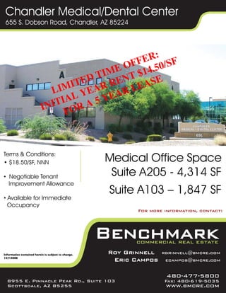 Chandler Medical/Dental Center
 655 S. Dobson Road, Chandler, AZ 85224




Terms & Conditions:
• $18.50/SF, NNN                                     Medical Office Space
• Negotiable Tenant                                   Suite A205 - 4,314 SF
  Improvement Allowance
                                                     Suite A103 – 1,847 SF
• Available for Immediate
  Occupancy
                                                            For more information, contact:




Information contained herein is subject to change.
                                                     Roy Grinnell   rgrinnell@bmcre.com
12/7/2009
                                                      Eric Campos    ecampos@bmcre.com


                                                                      480-477-5800
  8955 E. Pinnacle Peak Rd., Suite 103                               Fax: 480-619-5035
  Scottsdale, AZ 85255                                               www.bmcre.com
 