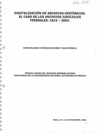 1 /p
1
DIGITALIZACIÓN DE ARCHIVOS HISTÓRICOS.
1 EL CASO DE LOS ARCHIVOS JUDICIALES
1 FEDERALES: 1815 - 2003.
lo
1
II
1
ESPECIALIDAD: COMUNICACIONES Y ELECTRÓNICA
1
1
1
MÓNICA MARÍA DEL ROSARIO BARRERA RIVERA
DOCTORADA DE LA UNIVERSIDAD NACIONAL AUTÓNOMA DE MÉXICO
1
1
'o.
1
1
1
1
1
1
1
1
México, D.F., 13 DE NOVIEMBRE, 2009.
1
1
 