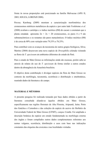 frente às novas proposições está posicionado na família Malvaceae (APG II,
2003; SOUZA; LORENZI 2008).

Pavese; Karsburg (2009) mostram a caracterização morfométrica dos
cromossomos mitóticos metafásicos da espécie e por outro lado Yoshitome et al.
(2008) avaliam o cariótipo e o índice meiótico (IM) do cacauí e constatam que a
planta estudada apresenta 2n = 2x = 20 cromossomos, os pares 4 e 9 são
submetacêntricos e os restantes são pares metacêntricos. O índice meiótico (IM)
é de cerca de 80% com variação entre 79,33% a 76,33%.

Para contribuir com os avanços da taxonomia de outros grupos biológicos, Silva;
Martins (2004) descrevem uma nova espécie de Drosophilla coletada visitando
as flores de T. speciosum em ambientes diferentes do estado do Pará.

Para o estado de Mato Grosso as informações ainda são escassas, porém sabe-se
através de relatos do uso de T. speciosum de forma similar a outros estados
dentro da abrangência da Amazônia brasileira.

O objetivo desta contribuição é divulgar espécies da flora de Mato Grosso no
contexto da morfologia, taxonomia, ocorrência e distribuição e etnobotânica,
reunindo dados da literatura e de campo.




MATERIAL E MÉTODOS

A presente pesquisa foi realizada tomando por base dados obtidos a partir da
literatura   consultada   aliando-se    àqueles   obtidos    em       Mato   Grosso,
especificamente nas regiões florestais de Alta Floresta, Aripuanã, Juína. Porto
dos Gaúchos e Comodoro e das coleções da espécie do acervo do Herbário da
Universidade Federal de Mato Grosso (UFMT), campus Cuiabá. Foi ampliada a
descrição botânica da espécie em estudo fundamentada na morfologia externa
dos órgãos e foram compilados outros dados complementares referentes aos
nomes vulgares, ocorrência, distribuição e usos com base nas indicações
constantes das etiquetas das exsicatas e nas localidades visitadas.
 