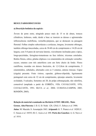 RESULTADOS/DISCUSSÃO

a) Descrição botânica da espécie:

Árvore de porte ereto, atingindo pouco mais de 15 m de altura, troncos
cilíndricos, lenhosos, onde, desde a base se inserem as densas e aglomeradas
inflorescências multifloras, vermelho-púrpuras, que se destacam na paisagem
florestal. Folhas simples subcoriáceas a coriáceas, íntegras, levemente oblongas,
também oblongo-lanceoladas, cerca de 30-40 cm de comprimento e 14-20 cm de
largura, com 5-8 pares de nervuras laterais, visivelmente inclinadas para o ápice,
longo-pecioladas, ferrugíneo-tomentosas na face inferior, tricomas estrelados.
Botões florais, cálice, pétalas elipticas e os estaminódios de coloração vermelho-
escuro, estames com três anteríferos com um forte cheiro de limão. Flores
caulifloras, reunidas em densos fascículos, de 1,5-2,0cm de comprimento, 5
estaminódios, subulados, alternados com os 5 estames, anteras rimosas. Capuz
(cógula) presente. Fruto vistoso, capsular, globoso-elipsóide, ligeiramente
pentagonal com cerca de 12 cm de comprimento, epicarpo amarelo, levemente
aveludado, 5-sulcados, Sementes até 20, de polpa esbranquiçada, não odorífera,
comestível (ampliada a partir de CORRÊA, 1926; CAVALCANTE, 1976;
CAVALCANTE, 1991; SILVA et al., 2004; CUMANA-CAMPOS, 2005;
RONDÓN, 2005).




Relação do material examinado no Herbário UFMT: BRASIL. Mato
Grosso. Alta Floresta: I. D. G. D. Nishi 128; 129;G. F. Árbocz et al. 3988.
Juína: M. Macedo; S. Assumpção 1863. Aripuanã: G. T. Prance et al. 18203;V.
C. Souza et al. 18555; M. C. Assis et al. 490. Porto dos Gauchos: A. G. Nave et
al. 1814.
 