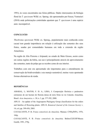 1991), às vezes encontrados nas feiras públicas. Dados interessantes da biologia
floral de T. speciosum Willd. ex. Spreng. são apresentados por Souza; Venturieri
(2010) onde polinizações controladas apontam que T. speciosum é uma espécie
auto- incompatível.




CONCLUSÃO

Theobroma speciosum Willd. ex. Spreng., popularmente mais conhecida como
cacauí tem grande importância em relação à utilização das sementes dos seus
frutos, usadas por comunidades humanas em toda a extensão da região
Amazônica.

Na região de Alta Floresta e Aripuanã, no estado de Mato Grosso, assim como
em outras regiões da hiléia, seu uso é principalmente através do aproveitamento
das sementes, tanto da polpa que as recobre como do seu interior.

Trabalhos com este ora apresentado são importantes para o entendimento da
conservação da biodiversidade e seu manejo sustentável, muitas vezes apontando
formas alternativas de renda.



REFERÊNCIAS

AMARAL, I.; MATOS, F. D. A.; LIMA, J. Composição florística e parâmetros
estruturais de um hectare de floresta densa de terra firme no rio Uatumã, Amazônia,
Brasil. Acta Amazonica, v. 30, n. 3, pp. 377-392, 2000.
APG II – An update of the Angiosperm Phylogeny Group classification for the orders
and families of flowering plants: APG II. Botanical Journal of the Linnean Society v.
14, n.4, pp. 399-436, 2003.
CAVALCANTE, P. B. Frutas comestíveis da Amazônia. Manaus: CNPq/INPA, 1976,
166p.
CAVALCANTE, P. B. Frutas comestíveis da Amazônia. Belém:CEJUSP/Museu
Goeldi, 1991, 279p.
 