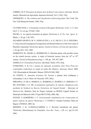 CORRÊA, M. P. Dicionário de plantas úteis do Brasil e das exóticas cultivadas. Rio de
Janeiro: Ministério da Agricultura, Imprensa Nacional, Vol. I, 1926, 747p.
CRONQUIST, A. The evolution and classification of flowering plants. New York: The
New York Botanical Garden, 1988, 555p.


CUATRECASAS, J. A taxonomic revision of the genus Theobroma. Contr. U. S. Natl.
Herb. V. 35, n.6, pp. 379-607, 1964.
DUCKE, A. As espécies brasileiras do gênero Theobroma L. B. Tec. Inst. Agron. N.,
Belém, v. 28, pp. 1-20, 1953.
GILABERT-ESCRIVÁ, M. V.; GONÇALVES, L. A. G.; SILVA, C. R. S.; FIGUEIRA,
A. Fatty acid and triacylglycerol composition and thermal behavior of fats from seeds of
Brazilian Amazonian Theobroma species. Journal of Science of Food and Agriculture,
v. 82, pp.1425- 1431, 2002
GIORGETTI, M.; NEGRI, G.; RODRIGUES, E. Brazilian plants with possible action
on the central nervous system. A study of historical sources from the 16th to 19th
century. Journal of Ethnopharmacology, v. 109, pp. 338–347, 2007.
GOMES, R. P. Fruticultura brasileira. São Paulo: Nobel, 1972, 453p.
JUNQUEIRA, A. B. Uso e manejo da vegetação secundaria sobre Terra Preta por
comunidades tradicionais na região do médio Rio Madeira, Amazonas, Brasil. 2008,
126f. (Dissertação de Mestrado). Manaus: INPA/UFAM, 2008.
LE COINTE, P. Amazônia brasileira III. Árvores e plantas úteis (indígenas e
aclimatadas). 2 ed. S. Paulo: Ed. Nacional, 1947, 506 p.
MIRANDA, I. P. DE A.; RABELO, A.; BARBOSA, E.; RAMOS, J. F.; MORAIS, F. F.
DE; OLIVEIRA, J. G. DE. Levantamento quantitativo de espécies oleaginosas para
produção de biodiesel na Reserva Extrativista do Capanã Grande – Município de
Manicoré-Am. Relatório final do Projeto realizado na RESEX Capanã Grande no
Município de Manicoré-AM, CTAgro/MCT/CNPq. 2004, 48p.
PAVESE, F; KARSBURG, I. V. Caracterização morfométrica dos cromossomos de
quatro espécies do gênero Theobroma L. V CONIC/2ª. Jornada Científica. Barra do
Bugres: UNEMAT, 2009, 5p.
RONDON, J. B.; CUMANA-CAMPOS, L. J. Revisión taxonómica del género
Theobroma (Sterculiaceae) en Venezuela. Acta Bot. Venez., v.28, n.1, pp.113-134,
2005.
 