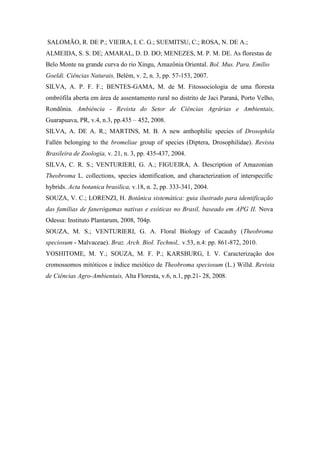 SALOMÃO, R. DE P.; VIEIRA, I. C. G.; SUEMITSU, C.; ROSA, N. DE A.;
ALMEIDA, S. S. DE; AMARAL, D. D. DO; MENEZES, M. P. M. DE. As florestas de
Belo Monte na grande curva do rio Xingu, Amazônia Oriental. Bol. Mus. Para. Emílio
Goeldi. Ciências Naturais, Belém, v. 2, n. 3, pp. 57-153, 2007.
SILVA, A. P. F. F.; BENTES-GAMA, M. de M. Fitossociologia de uma floresta
ombrófila aberta em área de assentamento rural no distrito de Jaci Paraná, Porto Velho,
Rondônia. Ambiência - Revista do Setor de Ciências Agrárias e Ambientais,
Guarapuava, PR, v.4, n.3, pp.435 – 452, 2008.
SILVA, A. DE A. R.; MARTINS, M. B. A new anthophilic species of Drosophila
Fallén belonging to the bromeliae group of species (Diptera, Drosophilidae). Revista
Brasileira de Zoologia, v. 21, n. 3, pp. 435-437, 2004.
SILVA, C. R. S.; VENTURIERI, G. A.; FIGUEIRA, A. Description of Amazonian
Theobroma L. collections, species identification, and characterization of interspecific
hybrids. Acta botanica brasilica, v.18, n. 2, pp. 333-341, 2004.
SOUZA, V. C.; LORENZI, H. Botânica sistemática: guia ilustrado para identificação
das famílias de fanerógamas nativas e exóticas no Brasil, baseado em APG II. Nova
Odessa: Instituto Plantarum, 2008, 704p.
SOUZA, M. S.; VENTURIERI, G. A. Floral Biology of Cacauhy (Theobroma
speciosum - Malvaceae). Braz. Arch. Biol. Technol,. v.53, n.4: pp. 861-872, 2010.
YOSHITOME, M. Y.; SOUZA, M. F. P.; KARSBURG, I. V. Caracterização dos
cromossomos mitóticos e índice meiótico de Theobroma speciosum (L.) Willd. Revista
de Ciências Agro-Ambientais, Alta Floresta, v.6, n.1, pp.21- 28, 2008.
 