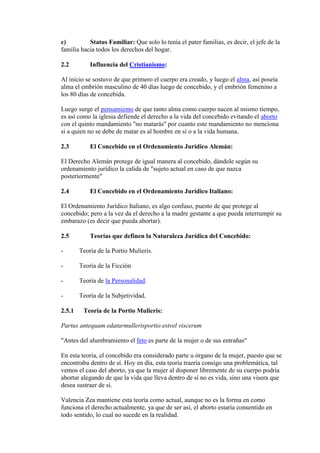c) Status Familiar: Que solo lo tenía el pater familias, es decir, el jefe de la
familia hacia todos los derechos del hogar.
2.2 Influencia del Cristianismo:
Al inicio se sostuvo de que primero el cuerpo era creado, y luego el alma, así poseía
alma el embrión masculino de 40 días luego de concebido, y el embrión femenino a
los 80 días de concebida.
Luego surge el pensamiento de que tanto alma como cuerpo nacen al mismo tiempo,
es así como la iglesia defiende el derecho a la vida del concebido evitando el aborto
con el quinto mandamiento "no matarás" por cuanto este mandamiento no menciona
si a quien no se debe de matar es al hombre en sí o a la vida humana.
2.3 El Concebido en el Ordenamiento Jurídico Alemán:
El Derecho Alemán protege de igual manera al concebido, dándole según su
ordenamiento jurídico la calida de "sujeto actual en caso de que nazca
posteriormente"
2.4 El Concebido en el Ordenamiento Jurídico Italiano:
El Ordenamiento Jurídico Italiano, es algo confuso, puesto de que protege al
concebido; pero a la vez da el derecho a la madre gestante a que pueda interrumpir su
embarazo (es decir que pueda abortar).
2.5 Teorías que definen la Naturaleza Jurídica del Concebido:
- Teoría de la Portio Mulieris.
- Teoría de la Ficción
- Teoría de la Personalidad.
- Teoría de la Subjetividad.
2.5.1 Teoría de la Portio Mulieris:
Partus antequam edaturmullerisportio estvel viscerum
"Antes del alumbramiento el feto es parte de la mujer o de sus entrañas"
En esta teoría, el concebido era considerado parte u órgano de la mujer, puesto que se
encontraba dentro de sí. Hoy en día, esta teoría traería consigo una problemática, tal
vemos el caso del aborto, ya que la mujer al disponer libremente de su cuerpo podría
abortar alegando de que la vida que lleva dentro de sí no es vida, sino una visera que
desea sustraer de sí.
Valencia Zea mantiene esta teoría como actual, aunque no es la forma en como
funciona el derecho actualmente, ya que de ser así, el aborto estaría consentido en
todo sentido, lo cual no sucede en la realidad.
 