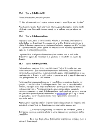 2.5.2 Teoría de la Ficción[8]
Partus dum in ventre portatur speratur
"El feto, mientras esté en el claustro materno, se espera a que llegue a ser hombre"
Así, el derecho estaría dando una visión futurista, pues el concebido estaría siendo
calificado como futura vida humana, que de por sí ya lo es, sino que aún no ha
nacido.
2.5.3 Teoría de la Personalidad.
Según esta teoría, se da la calificación de Persona, al concebido, confiriéndole la
titularidad de sus derechos civiles. Aunque no se le debe de dar a un concebido la
calidad de Persona, puesto que se estarían confundiendo los conceptos. El Concebido
es "Sujeto de derecho", puede ejercer sus derechos civiles mediante representante
legal, que es una cosa muy distinta.
La personalidad se adquiere al momento del nacimiento, bien lo indican los
dispositivos legales. La persona en sí, al igual que el concebido, son sujetos de
derecho.
2.5.4 Teoría de la Subjetividad.
Es la teoría más arraigada, la del concebido como "Sujeto de derecho para todo
cuanto le favorece", pues tiene vida independiente de la madre, como derechos
patrimoniales, como derechos extrapatrimoniales que no están supeditados a ni una
condición, ni a la de nacer vivo. El motivo es simple, parte de la idea del derecho a la
vida, protegiéndose así, la vida humana.
Existen explicaciones para afirmar que el concebido es un sujeto de derecho, por
ejemplo, el concebido tiene derechos por ser una futura vida, o como decían los
romanos, "se espera a que llegue a ser hombre", por lo que sus derechos han de ser
protegidos; pero no es Persona como se dijo antes, porque aún no ha nacido,
entonces regresamos a la teoría de la Personalidad confirmando de que no es persona
aún, porque no puede disponer libremente de su patrimonio ya que la ley lo señala
así, que debe de nacer vivo; asimismo no puede representarse así mismo, ni
representar a otro.
Además, el ser sujeto de derecho, no es sólo cuestión de proteger sus derechos, sino
también de protegerlo de los derechos de otros interesados, tenemos así:
- A la madre viuda gestante y los hermanos del concebido: Quienes a
decir de una sucesión, no podrán afectar ni verse afectados por los derechos de los
concebidos.
- En el caso de un acto de disposición a un concebido no nacido (Leer la
página 48 de espinoza):
 
