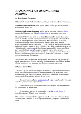 LA PRESENCIA DEL ORDENAMIENTO
JURÍDICO
3.1 Derechos del Concebido:
El Concebido tiene tanto derechos Patrimoniales, como derechos Extrapatrimoniales.
Los Derechos Patrimoniales: están ligados, a todo aquello que esté involucrado a
remuneración, bienes, etc.
Los Derechos Extrapatrimoniales: son los que no tienen que ver con el dinero;
estos serán: El derecho a la vida, a la educación, a ser reconocido, entre otros.
El Artículo 1° del Código Civil, en su último Párrafo nombra al concebido como
sujeto de derecho: "La vida humana comienza con la concepción. El Concebido es
sujeto de derecho para todo cuanto le favorece". En consecuencia, la ley, está
admitiendo desde ya, que el concebido tiene derechos; pero la ley también
condiciona los derechos del concebido "… La atribución de derechos patrimoniales
está condicionada a que nazca vivo." Es decir, el concebido tendrá pleno derecho a la
vida, asistencia y todos los demás derechos extrapatrimoniales por ser concebido;
pero la condición que marca la ley para que pueda acceder a los derechos
patrimoniales, es la de que nazca vivo. De aquí, se concluye, en que si el concebido
muere al momento del parto o antes de que se produzca el nacimiento, no tendrá
goce de sus derechos patrimoniales.
Sin embargo, la ley admite el uso del Patrimonio para garantizar que el concebido
pueda nacer, como por ejemplo, gravar los bienes a favor del concebido, o vender o
alquilar los mismos para garantizar que el mismo pueda nacer con vida.
Deberes del Concebido:
Aunque la Ley sólo señale derechos para el concebido, hay que tomar en cuenta de
que el concebido sólo tendrá deberes para los criterios que le favorezcan. Arauz
Castex sostiene que puede llegar a tener obligaciones hasta lo que alcance para la
supervivencia del concebido, tenemos de esta forma:
- Solo por razones de buena administración, la venta o alquiler de los bienes del
concebido, a través de sus representantes.
- Como motivo de las cargas de los bienes del concebido, éste puede también
ser sujeto pasivo de obligaciones.
- Si por razones urgentes de conservación es preciso invertir dinero, el
concebido, quedará obligado como prestatario.
Otros autores asimismo sustentan la primera idea de los deberes del concebido en
cuanto a que el concebido no es susceptible de deberes, sólo podría serlo hacia su
favor.
 