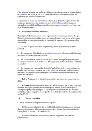 Cabe aclarar a la vez de que los bienes del concebido sí se encuentran ligados al pago
de impuestos por lo que de por sí, el concebido tendrá la obligación de pagar los
impuestos que generen su patrimonio.
Lo que se desea evitar con ese límite de deberes, es la de que los representantes del
concebido ejerzan una mala gestión con respecto a los bienes del mismo, como
sujetando al concebido a obligaciones tales como pagar seguros sobre sus bienes que
es un deber accesorio.
3.2 La Representación del Concebido:
Para el concebido se mencionan varios representantes en casos particulares. Ya que
el concebido tiene capacidad para ejercer los derechos para todo lo que le favorezca,
necesitará de un representante quien se encargará de hacer prevalecer sus derechos,
así tenemos:
a) En caso de que el concebido tenga madre y padre, ejercerán ellos la patria
potestad.
b) En caso de que falte el padre, o la patria potestad haya sido suspendida, la madre
será quien ejerza la representación legal.
c) En el caso anterior, de ser el caso en que la madre devenga incapaz por alguna
de los casos señalados en el artículo 44° del código civil, el Juez de familia nombrará
un curador.
d) En los casos que presenta el artículo 606° del código civil, el juez nombrará un
curador especial, estos casos son: que exista conflictoo peligro de los intereses del
concebido, así también, cuando se requiera de un especialista para administrar los
bienes del concebido.
· Patria Potestad: Es la facultad representativa que tienen los padres para con
el hijo.
· Curador: Es el representante nombrado por el Juez para que se haga cargo del
bienestar del Sujeto quien no puede valerse por sí mismo, cuando sea incapaz o
devenga incapaz (Espinoza Página 51, quién puede ser representante del concebido
cuando ha perdido los padres puesto que fue concebido por métodos de inseminación
artificial?).[9]
3.3 Fin del concebido:
El fin del concebido se da por dos motivos lógicos:
1) El Nacimiento del concebido, lo cual le da la calificación de persona si es que
el concebido nace con vida, haciéndose merecedor a los derechos patrimoniales de
los que habla el artículo 1° del código civil.
2) El deceso o la muerte del concebido: El cual no generará los derechos
patrimoniales.
 