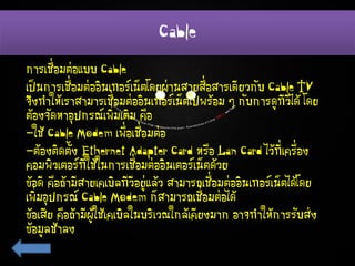 Cable
การเชื่อมต่อแบบ Cable
เป็นการเชื่อมต่ออินเทอร์เน็ตโดยผ่านสายสื่อสารเดียวกับ Cable TV
จึงทาให้เราสามารเชื่อมต่ออินเทอร์เน็ตไปพร้อม ๆ กับการดูทีวีได้ โดย
ต้องจัดหาอุปกรณ์เพิ่มเติม คือ
-ใช้ Cable Modem เพื่อเชื่อมต่อ
-ต้องติดตั้ง Ethernet Adapter Card หรือ Lan Card ไว้ที่เครื่อง
คอมพิวเตอร์ที่ใช้ในการเชื่อมต่ออินเตอร์เน็ตด้วย
ข้อดี คือถ้ามีสายเคเบิลทีวีอยู่แล้ว สามารถเชื่อมต่ออินเทอร์เน็ตได้โดย
เพิ่มอุปกรณ์ Cable Modem ก็สามารถเชื่อมต่อได้
ข้อเสีย คือถ้ามีผู้ใช้เคเบิลในบริเวณใกล้เคียงมาก อาจทาให้การรับส่ง
ข้อมูลช้าลง
 