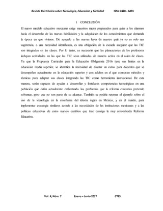 Revista Electrónica sobre Tecnología, Educación y Sociedad ISSN 2448 - 6493
Vol. 4, Núm. 7 Enero – Junio 2017 CTES
1 CONCLUSIÓN
El nuevo modelo educativo mexicano exige maestros mejor preparados para guiar a los alumnos
hacia el desarrollo de las nuevas habilidades y la adquisición de los conocimientos que demanda
la época en que vivimos. De acuerdo a las nuevas leyes de nuestro país ya no es solo una
sugerencia, o una necesidad identificada, es una obligación de la escuela asegurar que las TIC
son integradas en las clases. Por lo tanto, es necesario que las planeaciones de los profesores
incluyan actividades en las que las TIC sean utilizadas de manera activa en el salón de clases.
Ya que la Propuesta Curricular para la Educación Obligatoria 2016 tiene sus límites en la
educación media superior, se identifica la necesidad de diseñar un curso para docentes que se
desempeñen actualmente en la educación superior y con adultos en el que conozcan métodos y
técnicas para adaptar sus clases integrando las TIC como herramienta instruccional. De esta
manera, serán capaces de ayudar a desarrollar y fortaleces competencias tecnológicas en una
población que están actualmente enfrentando los problemas que la reforma educativa pretende
solventar, pero que no son parte de su alcance. También se podría retomar el ejemplo sobre el
uso de la tecnología en la enseñanza del idioma inglés en México, y en el mundo, para
implementar estrategia similares acorde a las necesidades de las instituciones mexicanas y a las
políticas educativas de estos nuevos cambios que trae consigo la muy renombrada Reforma
Educativa.
 