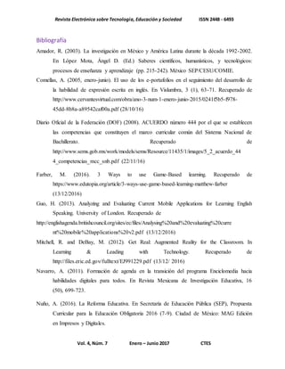 Revista Electrónica sobre Tecnología, Educación y Sociedad ISSN 2448 - 6493
Vol. 4, Núm. 7 Enero – Junio 2017 CTES
Bibliografía
Amador, R. (2003). La investigación en México y América Latina durante la década 1992-2002.
En López Mota, Ángel D. (Ed.) Saberes científicos, humanísticos, y tecnológicos:
procesos de enseñanza y aprendizaje (pp. 215-242). México SEP/CESU/COMIE.
Comellas, A. (2005, enero-junio). El uso de los e-portafolios en el seguimiento del desarrollo de
la habilidad de expresión escrita en inglés. En Vislumbra, 3 (1), 63-71. Recuperado de
http://www.cervantesvirtual.com/obra/ano-3-num-1-enero-junio-2015/0241f5b5-f978-
45dd-8b8a-a89542caf00a.pdf (28/10/16)
Diario Oficial de la Federación (DOF) (2008). ACUERDO número 444 por el que se establecen
las competencias que constituyen el marco curricular común del Sistema Nacional de
Bachillerato. Recuperado de
http://www.sems.gob.mx/work/models/sems/Resource/11435/1/images/5_2_acuerdo_44
4_competencias_mcc_snb.pdf (22/11/16)
Farber, M. (2016). 3 Ways to use Game-Based learning. Recuperado de
https://www.edutopia.org/article/3-ways-use-game-based-learning-matthew-farber
(13/12/2016)
Guo, H. (2013). Analyzing and Evaluating Current Mobile Applications for Learning English
Speaking. University of London. Recuperado de
http://englishagenda.britishcouncil.org/sites/ec/files/Analysing%20and%20evaluating%20curre
nt%20mobile%20applications%20v2.pdf (13/12/2016)
Mitchell, R. and DeBay, M. (2012). Get Real: Augmented Reality for the Classroom. In
Learning & Leading with Technology. Recuperado de
http://files.eric.ed.gov/fulltext/EJ991229.pdf (13/12/ 2016)
Navarro, A. (2011). Formación de agenda en la transición del programa Enciclomedia hacia
habilidades digitales para todos. En Revista Mexicana de Investigación Educativa, 16
(50), 699-723.
Nuño, A. (2016). La Reforma Educativa. En Secretaría de Educación Pública (SEP), Propuesta
Curricular para la Educación Obligatoria 2016 (7-9). Ciudad de México: MAG Edición
en Impresos y Digitales.
 