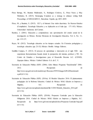 Revista Electrónica sobre Tecnología, Educación y Sociedad ISSN 2448 - 6493
Vol. 4, Núm. 7 Enero – Junio 2017 CTES
Pérez Barriga, M., Bautista Maldonado, S., Rodríguez Córdova, Z., Pérez Nares y May
Meléndez, R. (2015). Remerging E-tandem as a strategy to enhance writing Skill.
Proceedings of EDULEARN15, Barcelona: España. pp. 4051-4058
Pérez, M. y Bautista, S. (2015). ELT y el Internet: Una visión diacrónica. En Herrera-Sánchez
(Compilador). Tecnología Educativa y su Aplicación en el Aula (pp. 177-183). México:
Universidad Autónoma del Carmen.
Ramírez, J. (2001). Educación y computadoras: una aproximación del estado actual de la
investigación en México. Revista Mexicana de Investigación Educativa, Vol. 6, No. 11,
pp. 119-137.
Reyes, M. (2012). Tecnología educativa en los tiempos actuales. En Creencias pedagógicas y
tecnología educativa (pp. 25-52). México: Bonilla Artiaga Editores.
Santillán Campos, F. (2013). El proceso de aprendizaje e innovación en el siglo XXI: una
experiencia iberoamericana basada desde la perspectiva del alumno, profesor y TIC. En
Centro de Estudios e Investigaciones para el Desarrollo Docente A.C. (CENID).
Zapopan Jalisco, México: Umbral Editores S.A. de C. V.
Secretaría de Educación Pública (SEP). (2006). Libro Blanco Programa “Enciclomedia” 2006-
2012. Recuperado de
http://www.sep.gob.mx/work/models/sep1/Resource/2959/4/images/LB%20Enciclomedi
a.pdf (6/11/16)
Secretaría de Educación Pública (SEP). (2016a). El Modelo Educativo 2016: El planteamiento
pedagógico de la Reforma Educativa. Ciudad de México: MAG Edición en Impresos y
Digitales, S.C. Recuperado de
https://www.gob.mx/cms/uploads/attachment/file/114501/Modelo_Educativo_2016.pdf
(6/11/16)
Secretaría de Educación Pública (SEP). (2016b). Propuesta Curricular para la Educación
Obligatoria 2016. Ciudad de México: MAG Edición en Impresos y Digitales, S.C.
Recuperado de https://www.gob.mx/cms/uploads/docs/Propuesta-Curricular-baja.pdf
(6/11/16)
 
