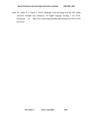 Revista Electrónica sobre Tecnología, Educación y Sociedad ISSN 2448 - 6493
Vol. 4, Núm. 7 Enero – Junio 2017 CTES
Yunus, M., Salehi, H. y Chenzi, C. (2012). Integrating social networking tools into ESL writing
classroom: Strenghts and weaknesses. En English Language Teaching, 5 (8), 42-48.
Recuperado de http://www.ccsenet.org/journal/index.php/elt/article/view/18613/12330
(28/10/16)
 