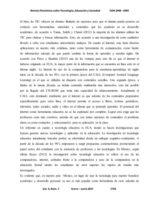 Revista Electrónica sobre Tecnología, Educación y Sociedad ISSN 2448 - 6493
Vol. 4, Núm. 7 Enero – Junio 2017 CTES
Si bien, las TIC ofrecen un abanico ilimitado de opciones para que el alumno pueda ponerse en
contacto con herramientas, materiales y contenidos que les ayudarán en su desarrollo
académico, de acuerdo a Yunus, Salehi y Chanzi (2012) la mayoría de los alumnos utilizan las
TIC para chatear y buscar información. Esto, de acuerdo a una investigación de corte cualitativo
llevado a cabo con estudiantes universitarios malayos. En cuanto al internet, este tiene diversas
aplicaciones en nuestra vida cotidiana, tanto como herramienta de comunicación, como fuente
de información; además de que puede cambiar la forma de aprender y enseñar inglés. De
acuerdo con Pérez y Bautista (2015) una de las ventajas para este fin es que el internet al
haberse originado en EUA, la mayor parte de la información que se encuentra en línea está en el
idioma inglés. La historia de uso de la computadora para la enseñanza-aprendizaje de inglés
inicia en la década de los 80’s con la primera época del CALL (Computer Assisted Language
Learning) en el que se utilizaba un disquete con contenidos sencillos. Una segunda época, a
finales de la misma década, ya incluía contenido multimedia más interactivo, esto fue posible
por la llegada del CD-ROM que tenía más capacidad de almacenamiento. Actualmente el
CALL está dominado totalmente por el internet ya que además de los contenidos preparados
específicamente para estos fines, el internet permite el acceso a libros, revistas, periódicos,
televisión, redes sociales, audio y video en el idioma que se pretende aprender. El potencial del
internet como herramienta educativa no se ha explotado por completo. Lograr esto exige que los
profesores sean más creativos, además de que con tantas opciones de contenidos el problema
ahora es como evaluarlos y seleccionarlos para su aplicación en la clase.
Un referente en cuanto a tecnología educativa es EUA, donde se hacen investigaciones que
buscan generar nuevas tecnologías y aplicarlas en la educación. La investigación en tecnología
educativa inicialmente buscaba probar su efectividad desde un enfoque cognitivo-conductista. A
partir de la década de los 90’s empezaron a surgir propuestas constructivistas promoviendo el
papel activo del estudiante con la asistencia de profesores y las tecnologías. En México, según
afirma Reyes (2012) la investigación sobre tecnología educativa se refiere al uso de las
computadoras, internet, actitudes frente a la computadora y usos de la computadora en la
educación formal siendo los estudiantes de nivel superior los sujetos de estudio más
investigados.
Es evidente que, en nuestro país –México, en lugar de usar la tecnología para nuestro beneficio
académico y desarrollo personal, su uso es más popular como herramienta de ocio, además de
 