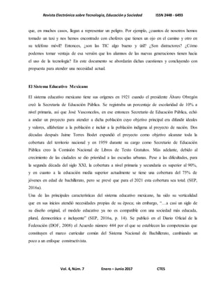 Revista Electrónica sobre Tecnología, Educación y Sociedad ISSN 2448 - 6493
Vol. 4, Núm. 7 Enero – Junio 2017 CTES
que, en muchos casos, llegan a representar un peligro. Por ejemplo, ¿cuantos de nosotros hemos
tomado un taxi y nos hemos encontrado con choferes que tienen un ojo en el camino y otro en
su teléfono móvil? Entonces, ¿son las TIC algo bueno y útil? ¿Son distractores? ¿Cómo
podemos tomar ventaja de esa versión que los alumnos de las nuevas generaciones tienen hacia
el uso de la tecnología? En este documento se abordarán dichas cuestiones y concluyendo con
propuesta para atender una necesidad actual.
El Sistema Educativo Mexicano
El sistema educativo mexicano tiene sus orígenes en 1921 cuando el presidente Álvaro Obregón
creó la Secretaría de Educación Pública. Se registraba un porcentaje de escolaridad de 10% a
nivel primaria, así que José Vasconcelos, en ese entonces Secretario de Educación Pública, echó
a andar un proyecto para atender a dicha población cuyo objetivo principal era difundir ideales
y valores, alfabetizar a la población e incluir a la población indígena al proyecto de nación. Dos
décadas después Jaime Torres Bodet expandió el proyecto como objetivo alcanzar toda la
cobertura del territorio nacional y en 1959 durante su cargo como Secretario de Educación
Pública creo la Comisión Nacional de Libros de Texto Gratuitos. Más adelante, debido al
crecimiento de las ciudades se dio prioridad a las escuelas urbanas. Pese a las dificultades, para
la segunda década del siglo XXI, la cobertura a nivel primaria y secundaria es superior al 90%,
y en cuanto a la educación media superior actualmente se tiene una cobertura del 75% de
jóvenes en edad de bachillerato, pero se prevé que para el 2021 esta cobertura sea total. (SEP,
2016a).
Una de las principales características del sistema educativo mexicano, ha sido su verticalidad
que en sus inicios atendió necesidades propias de su época; sin embargo, “…a casi un siglo de
su diseño original, el modelo educativo ya no es compatible con una sociedad más educada,
plural, democrática e incluyente” (SEP, 2016a, p. 14). Se publicó en el Diario Oficial de la
Federación (DOF, 2008) el Acuerdo número 444 por el que se establecen las competencias que
constituyen el marco curricular común del Sistema Nacional de Bachillerato, cambiando un
poco a un enfoque constructivista.
 