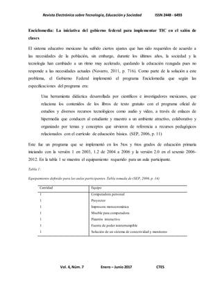 Revista Electrónica sobre Tecnología, Educación y Sociedad ISSN 2448 - 6493
Vol. 4, Núm. 7 Enero – Junio 2017 CTES
Enciclomedia: La iniciativa del gobierno federal para implementar TIC en el salón de
clases
El sistema educativo mexicano ha sufrido ciertos ajustes que han sido requeridos de acuerdo a
las necesidades de la población, sin embargo, durante los últimos años, la sociedad y la
tecnología han cambiado a un ritmo muy acelerado, quedando la educación rezagada pues no
responde a las necesidades actuales (Navarro, 2011, p. 716). Como parte de la solución a este
problema, el Gobierno Federal implementó el programa Enciclomedia que según las
especificaciones del programa era:
Una herramienta didáctica desarrollada por científicos e investigadores mexicanos, que
relaciona los contenidos de los libros de texto gratuito con el programa oficial de
estudios y diversos recursos tecnológicos como audio y video, a través de enlaces de
hipermedia que conducen al estudiante y maestro a un ambiente atractivo, colaborativo y
organizado por temas y conceptos que sirvieron de referencia a recursos pedagógicos
relacionados con el currículo de educación básica. (SEP, 2006, p. 11)
Este fue un programa que se implementó en los 5tos y 6tos grados de educación primaria
iniciando con la versión 1 en 2003, 1.2 de 2004 a 2006 y la versión 2.0 en el sexenio 2006-
2012. En la tabla 1 se muestra el equipamiento requerido para un aula participante.
Tabla 1:
Equipamiento definido para las aulas participantes. Tabla tomada de (SEP, 2006, p. 14)
Cantidad Equipo
1 Computadora personal
1 Proyector
1 Impresora monocromática
1 Mueble para computadora
1 Pizarrón interactivo
1 Fuente de poder ininterrumpible
1 Solución de un sistema de conectividad y monitoreo
 