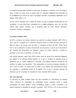 Revista Electrónica sobre Tecnología, Educación y Sociedad ISSN 2448 - 6493
Vol. 4, Núm. 7 Enero – Junio 2017 CTES
El programa Enciclomedia, promovía la interacción de alumnos y maestros con la tecnología y
hacía, al menos en teoría, como un puente entre los contenidos obligatorios del currículum con
las posibilidades que ofrecen las nuevas tecnologías buscando el aprendizaje significativo de los
alumnos (SEP, 2006, p. 11).
Navarro (2011) menciona que la opinión de muchos era que el programa Enciclomedia era una
herramienta a la que debía darse continuidad por su utilidad pedagógica, pero, por otro lado,
también había quienes acusaban que el programa sufría de malos manejos financieros,
corrupción e ineficacia pedagógica.
La reforma educativa 2016
En 2016 se propone una reforma educativa, que parte de un enfoque humanista (SEP, 2016, p.
18) y trata de “conseguir que la educación mexicana alcance la calidad necesaria para que las
niñas, los niños y los jóvenes sean más libres y construyan un futuro más feliz” (Nuño, 2016).
Esto es que la educación sea parte del desarrollo de una persona, y ésta de pie al desarrollo de
una sociedad más democrática con individuos capaces de pensar, discernir y resolver los
problemas con los que se enfrentarán en el día a día.
Esta reforma educativa, según Nuño (2016) abarca todos los niveles de la educación obligatoria,
que culmina en la Educación Media Superior, en el que se considera al currículum como un
instrumento que da sentido, significado y coherencia a las políticas educativas, además de que
establece los medios para alcanzarlos. Otra característica de esta nueva propuesta educativa, es
que se tiene en cuenta a la escuela como el centro y se le confiere cierta autonomía para ajustar
sus contenidos a necesidades locales de la entidad. Con lo que se pretende solventar los
problemas que en su momento la centralización de la educación había causado.
TIC en la educación
La educación no puede continuar siendo una mera transmisión de conocimiento, sin embargo
“deben reforzarse las capacidades de comprensión lectora, expresión escrita y verbal,
entendimiento del mundo natural y social, razonamiento analítico y crítico, creatividad y, de
manera destacada, la capacidad de aprender a aprender”. (SEP, 2016a, p. 42). Es por esta razón
 