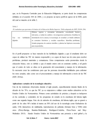 Revista Electrónica sobre Tecnología, Educación y Sociedad ISSN 2448 - 6493
Vol. 4, Núm. 7 Enero – Junio 2017 CTES
que, en la Propuesta Curricular para la Educación Obligatoria, se parte desde las competencias
definidas en el acuerdo 444 de 2008, y se propone un nuevo perfil de egreso de la EMS, parte
del cual se muestra en la tabla 2.
Tabla 2
El ciudadano que queremos al término de la Educación Media Superior. Tabla adaptada de (SEP, 2016b, 286)
Usa sus habilidades
digitales
Obtiene, registra y sistematiza información, consultando fuentes
relevantes, y realiza los análisis e investigaciones pertinentes. Establece la
interrelación de la ciencia, la tecnología, la sociedad y el medio ambiente
en contextos históricos y sociales específicos. Identifica problemas,
formula preguntas de carácter científico y plantea las hipótesis necesarias
para responderlas.
En el perfil propuesto se hace mención de las habilidades digitales y que el estudiante debe ser
capaz de utilizar las TIC de manera responsable y es capaz de hacer uso de estas para resolver
problemas, producir materiales y comunicarse. Estas competencias serán promovidas desde la
educación básica, esto es debido a que el mundo entero está en constante cambio, a tal grado
que el centro de todo se ubica en la generación del conocimiento y manejo de la información.
Es necesario crear las condiciones para que las personas desarrollen habilidades para enfrentar
los retos actuales, tales como son el procesamiento y manejo de información a través de las TIC
(SEP, 2016a).
Aplicaciones actuales de la tecnología educativa
Una de las tendencias observadas durante el siglo pasado, específicamente durante finales de la
década de los 70’s, es que las TIC ya se empezaron a utilizar como medios educativos en los
Estados Unidos de Norteamérica. Primero como actividades de práctica y después se incluyeron
en las currículas y contenidos de los programas de estudio en la enseñanza del idioma inglés
como una segunda lengua. Esta ola de métodos de enseñanza, del idioma inglés, que se generó a
partir de los años 80’s incluía al menos un 50% del uso de la tecnología como Grabadoras de
audio, CDs interactivos de multimedia, reproductoras de películas (formato beta y VHS) entre
otros (Pérez-Barriga, Bautista-Maldonado, Rodríguez-Córdoba, Pérez-Nares and May-
Meléndez 2015). Siendo Estados Unidos de Norteamérica una potencia a nivel global y la
 
