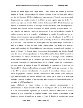 Revista Electrónica sobre Tecnología, Educación y Sociedad ISSN 2448 - 6493
Vol. 4, Núm. 7 Enero – Junio 2017 CTES
influencia del idioma inglés como “lingua franca” a nivel mundial, los institutos y academias
privados de México también tuvieron que adaptar o adoptar dichas tecnologías para utilizarlos
con fines de Enseñanza del idioma inglés como lengua extranjera. Trayendo como consecuencia
el equipamiento de escuelas privadas de nivel básico y medio superior hacia fines de los 90s y
principios del siglo XXI. Siendo el Plan Sectorial de Educación (2007-2012) el organismo que
impulsará e incorporará el uso de la tecnología educativa en México como máxima prioridad y
alternativa para subsanar diversas deficiencias del sistema educativo mexicano (Reyes, 2012).
Las exigencias que surgieron a partir de las creaciones de nuevos bachilleratos, unidades de
estudios superiores, apoyo al posgrado y principalmente la creación de estudios en línea y a
distancia promovieron como una necesidad innovadora el uso y la adopción de las TIC en las
instituciones educativas provocando cambios en la sociedad y en todos los actores inmiscuidos
en la educación. En la enseñanza del idioma ingles como una segunda lengua fue en donde se
utilizó la tecnología con fines educativos en los Estados Unidos y esa influencia ha permeado,
primero en la enseñanza del idioma inglés como lengua extranjera y después en la enseñanza en
general en México. No obstante, existen pocos reportes de investigación que aborden el estado
actual del uso de la tecnología educativa en México (Reyes 2012). Hasta el 2003 solamente se
habían realizado dos trabajos que abordaron la situación de la tecnología educativa en México.
Dichos trabajos reportaron que la Universidad que mayor investigación con el uso de los TIC
aporta es la Universidad Nacional Autónoma de México (UNAM) seguida por 16 universidades
más, pero todas o la mayoría de estas 16 universidades se concentran en el centro del país
(Ramírez, 2001). El otro estudio realizado por Amador (2003) reporta que los avances en el uso
de las TIC se enfocan primordialmente a la creación de universidades virtuales, puesta en
marcha de programas a distancia, creación e instalación de redes, satélites y fibra óptica para
mayor interconectividad. No obstante Amador (2003) enfatiza que si mucho se ha hecho en la
instalación y uso de tecnología en las aulas muy pocos resultados se han reportado sobre los
beneficios de la TIC en educación.
Aunque oficialmente el estado mexicano y otros organismo gubernamentales y no
gubernamentales no hayan reportado resultados de investigación sobre el uso de la tecnología
en el aula, existen diferentes organismos que si lo hacen a través de publicaciones en journals
específicos y en la organización de congresos anuales a nivel nacional e internacional. Como
ejemplo se menciona el papel que ha jugado el Centro de Estudios e Investigaciones para el
 