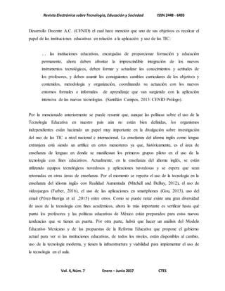 Revista Electrónica sobre Tecnología, Educación y Sociedad ISSN 2448 - 6493
Vol. 4, Núm. 7 Enero – Junio 2017 CTES
Desarrollo Docente A.C. (CENID) el cual hace mención que uno de sus objetivos es recalcar el
papel de las instituciones educativas en relación a la aplicación y uso de las TIC:
… las instituciones educativas, encargadas de proporcionar formación y educación
permanente, ahora deben afrontar la imprescindible integración de los nuevos
instrumentos tecnológicos, deben formar y actualizar los conocimientos y actitudes de
los profesores, y deben asumir los consiguientes cambios curriculares de los objetivos y
contenidos, metodología y organización, coordinando su actuación con los nuevos
entornos formales e informales de aprendizaje que van surgiendo con la aplicación
intensiva de las nuevas tecnologías. (Santillán Campos, 2013: CENID Prólogo).
Por lo mencionado anteriormente se puede resumir que, aunque las políticas sobre el uso de la
Tecnología Educativa en nuestro país aún no están bien definidas, los organismos
independientes están haciendo un papel muy importante en la divulgación sobre investigación
del uso de las TIC a nivel nacional e internacional. La enseñanza del idioma inglés como lengua
extranjera está siendo un artífice en estos menesteres ya que, históricamente, es el área de
enseñanza de lenguas en donde se manifiestan los primeros grupos piloto en el uso de la
tecnología con fines educativos. Actualmente, en la enseñanza del idioma inglés, se están
utilizando equipos tecnológicos novedosos y aplicaciones novedosas y se espera que sean
retomadas en otras áreas de enseñanza. Por el momento se reporta el uso de la tecnología en la
enseñanza del idioma inglés con Realidad Aumentada (Mitchell and DeBay, 2012), el uso de
videojuegos (Farber, 2016), el uso de las aplicaciones en smartphones (Gou, 2013), uso del
email (Pérez-Barriga et al. ,2015) entre otros. Como se puede notar existe una gran diversidad
de usos de la tecnología con fines académicos, ahora lo más importante es verificar hasta qué
punto los profesores y las políticas educativas de México están preparados para estas nuevas
tendencias que se tienen en puerta. Por otra parte, habrá que hacer un análisis del Modelo
Educativo Mexicano y de las propuestas de la Reforma Educativa que propone el gobierno
actual para ver si las instituciones educativas, de todos los niveles, están disponibles al cambio,
uso de la tecnología moderna, y tienen la infraestructura y viabilidad para implementar el uso de
la tecnología en el aula.
 
