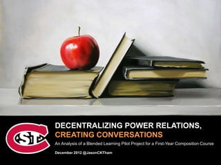DECENTRALIZING POWER RELATIONS,
CREATING CONVERSATIONS
An Analysis of a Blended Learning Pilot Project for a First-Year Composition Course

December 2012 @JasonCKTham
 