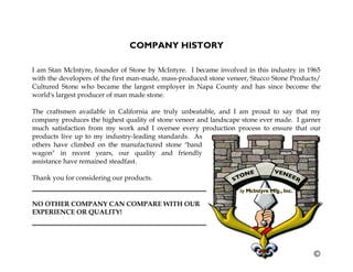 COMPANY HISTORY
I am Stan McIntyre, founder of Stone by McIntyre. I became involved in this industry in 1965
with the developers of the first man-made, mass-produced stone veneer, Stucco Stone Products/
Cultured Stone who became the largest employer in Napa County and has since become the
world's largest producer of man made stone.
The craftsmen available in California are truly unbeatable, and I am proud to say that my
company produces the highest quality of stone veneer and landscape stone ever made. I garner
much satisfaction from my work and I oversee every production process to ensure that our
products live up to my industry-leading standards. As
others have climbed on the manufactured stone "band
wagon" in recent years, our quality and friendly
assistance have remained steadfast.
Thank you for considering our products.
NO OTHER COMPANY CAN COMPARE WITH OUR
EXPERIENCE OR QUALITY!
 