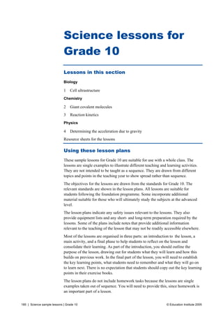 Science lessons for
                             Grade 10
                             Lessons in this section
                             Biology

                             1   Cell ultrastructure
                             Chemistry

                             2   Giant covalent molecules
                             3   Reaction kinetics
                             Physics

                             4   Determining the acceleration due to gravity
                             Resource sheets for the lessons

                             Using these lesson plans
                             These sample lessons for Grade 10 are suitable for use with a whole class. The
                             lessons are single examples to illustrate different teaching and learning activities.
                             They are not intended to be taught as a sequence. They are drawn from different
                             topics and points in the teaching year to show spread rather than sequence.
                             The objectives for the lessons are drawn from the standards for Grade 10. The
                             relevant standards are shown in the lesson plans. All lessons are suitable for
                             students following the foundation programme. Some incorporate additional
                             material suitable for those who will ultimately study the subjects at the advanced
                             level.
                             The lesson plans indicate any safety issues relevant to the lessons. They also
                             provide equipment lists and any short- and long-term preparation required by the
                             lessons. Some of the plans include notes that provide additional information
                             relevant to the teaching of the lesson that may not be readily accessible elsewhere.
                             Most of the lessons are organised in three parts: an introduction to the lesson, a
                             main activity, and a final phase to help students to reflect on the lesson and
                             consolidate their learning. As part of the introduction, you should outline the
                             purpose of the lesson, drawing out for students what they will learn and how this
                             builds on previous work. In the final part of the lesson, you will need to establish
                             the key learning points, what students need to remember and what they will go on
                             to learn next. There is no expectation that students should copy out the key learning
                             points in their exercise books.
                             The lesson plans do not include homework tasks because the lessons are single
                             examples taken out of sequence. You will need to provide this, since homework is
                             an important part of a lesson.


185 | Science sample lessons | Grade 10                                                       © Education Institute 2005
 