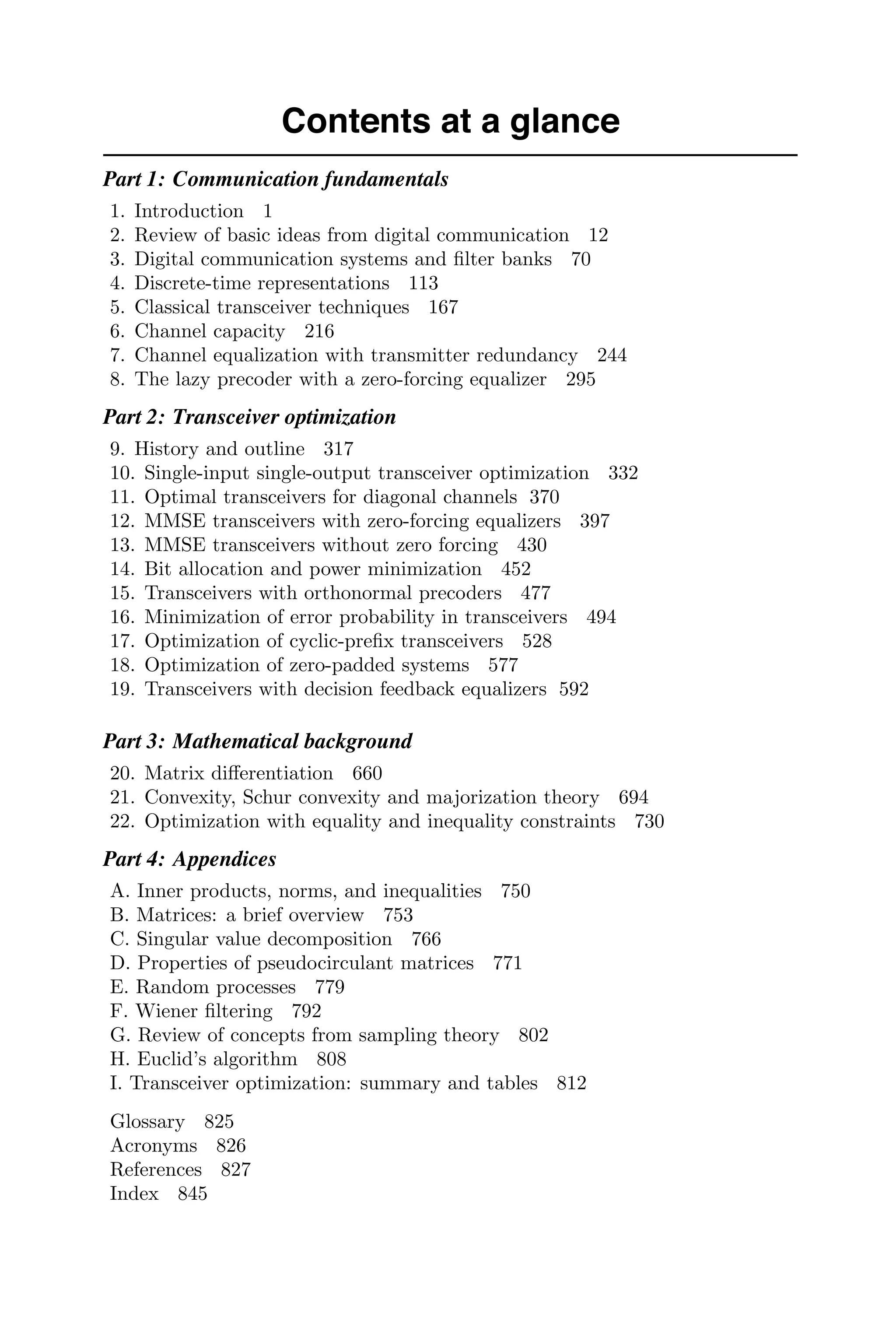 Contents at a glance
Part 1: Communication fundamentals
1. Introduction 1
2. Review of basic ideas from digital communication 12
3. Digital communication systems and ﬁlter banks 70
4. Discrete-time representations 113
5. Classical transceiver techniques 167
6. Channel capacity 216
7. Channel equalization with transmitter redundancy 244
8. The lazy precoder with a zero-forcing equalizer 295
Part 2: Transceiver optimization
9. History and outline 317
10. Single-input single-output transceiver optimization 332
11. Optimal transceivers for diagonal channels 370
12. MMSE transceivers with zero-forcing equalizers 397
13. MMSE transceivers without zero forcing 430
14. Bit allocation and power minimization 452
15. Transceivers with orthonormal precoders 477
16. Minimization of error probability in transceivers 494
17. Optimization of cyclic-preﬁx transceivers 528
18. Optimization of zero-padded systems 577
19. Transceivers with decision feedback equalizers 592
Part 3: Mathematical background
20. Matrix diﬀerentiation 660
21. Convexity, Schur convexity and majorization theory 694
22. Optimization with equality and inequality constraints 730
Part 4: Appendices
A. Inner products, norms, and inequalities 750
B. Matrices: a brief overview 753
C. Singular value decomposition 766
D. Properties of pseudocirculant matrices 771
E. Random processes 779
F. Wiener ﬁltering 792
G. Review of concepts from sampling theory 802
H. Euclid’s algorithm 808
I. Transceiver optimization: summary and tables 812
Glossary 825
Acronyms 826
References 827
Index 845
 