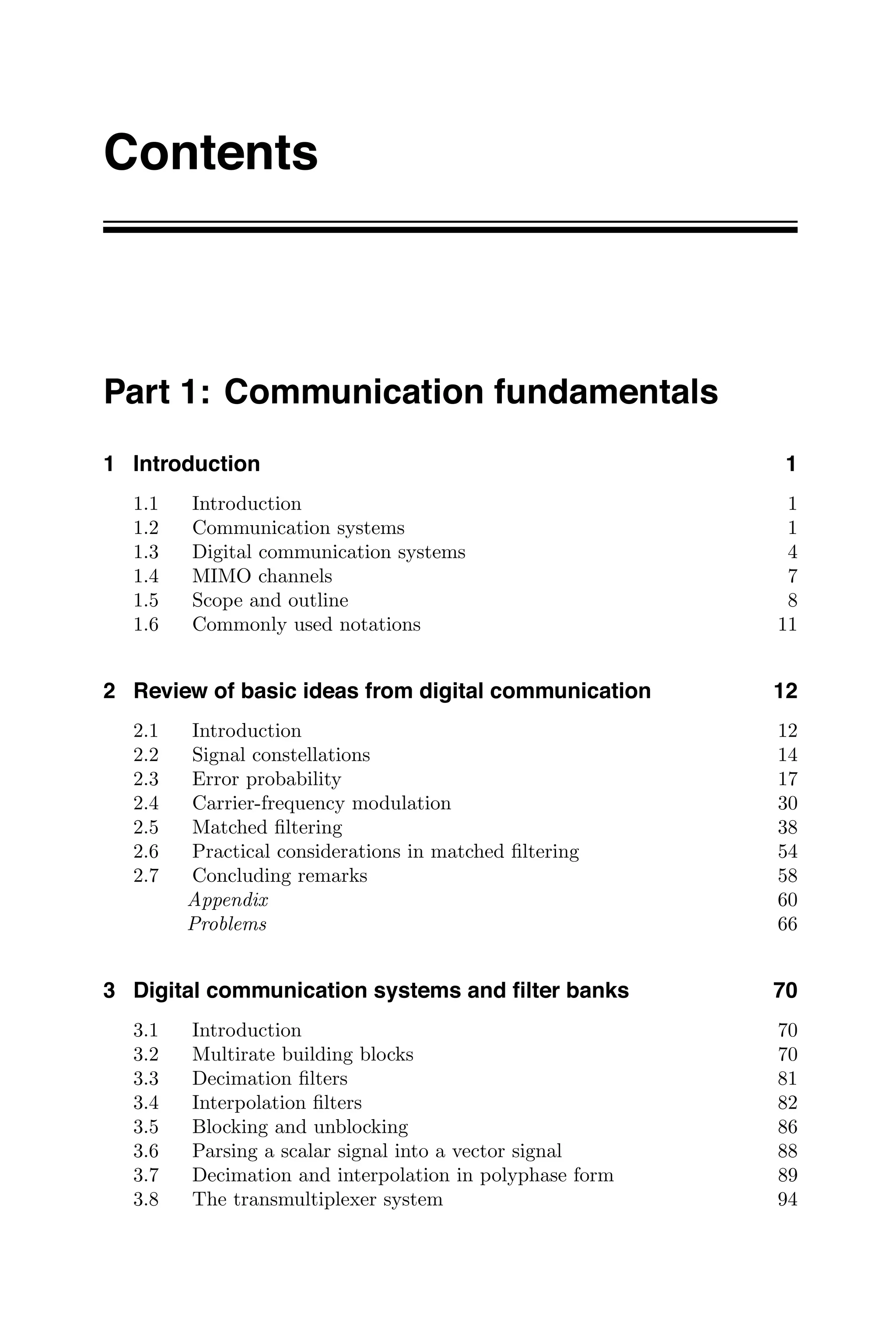 Contents
Part 1: Communication fundamentals
1 Introduction 1
1.1 Introduction 1
1.2 Communication systems 1
1.3 Digital communication systems 4
1.4 MIMO channels 7
1.5 Scope and outline 8
1.6 Commonly used notations 11
2 Review of basic ideas from digital communication 12
2.1 Introduction 12
2.2 Signal constellations 14
2.3 Error probability 17
2.4 Carrier-frequency modulation 30
2.5 Matched ﬁltering 38
2.6 Practical considerations in matched ﬁltering 54
2.7 Concluding remarks 58
Appendix 60
Problems 66
3 Digital communication systems and ﬁlter banks 70
3.1 Introduction 70
3.2 Multirate building blocks 70
3.3 Decimation ﬁlters 81
3.4 Interpolation ﬁlters 82
3.5 Blocking and unblocking 86
3.6 Parsing a scalar signal into a vector signal 88
3.7 Decimation and interpolation in polyphase form 89
3.8 The transmultiplexer system 94
 