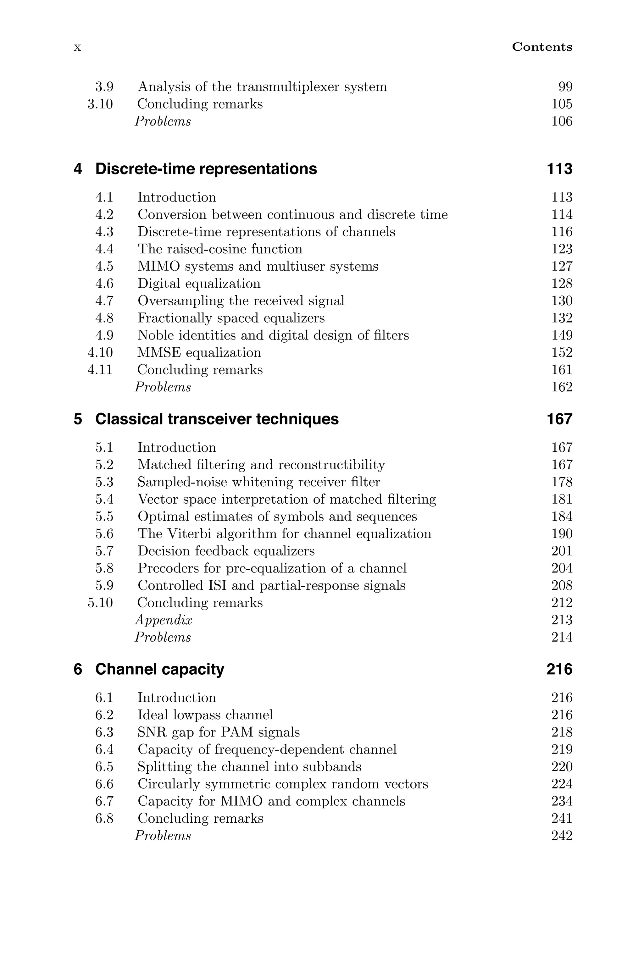 x Contents
3.9 Analysis of the transmultiplexer system 99
3.10 Concluding remarks 105
Problems 106
4 Discrete-time representations 113
4.1 Introduction 113
4.2 Conversion between continuous and discrete time 114
4.3 Discrete-time representations of channels 116
4.4 The raised-cosine function 123
4.5 MIMO systems and multiuser systems 127
4.6 Digital equalization 128
4.7 Oversampling the received signal 130
4.8 Fractionally spaced equalizers 132
4.9 Noble identities and digital design of ﬁlters 149
4.10 MMSE equalization 152
4.11 Concluding remarks 161
Problems 162
5 Classical transceiver techniques 167
5.1 Introduction 167
5.2 Matched ﬁltering and reconstructibility 167
5.3 Sampled-noise whitening receiver ﬁlter 178
5.4 Vector space interpretation of matched ﬁltering 181
5.5 Optimal estimates of symbols and sequences 184
5.6 The Viterbi algorithm for channel equalization 190
5.7 Decision feedback equalizers 201
5.8 Precoders for pre-equalization of a channel 204
5.9 Controlled ISI and partial-response signals 208
5.10 Concluding remarks 212
Appendix 213
Problems 214
6 Channel capacity 216
6.1 Introduction 216
6.2 Ideal lowpass channel 216
6.3 SNR gap for PAM signals 218
6.4 Capacity of frequency-dependent channel 219
6.5 Splitting the channel into subbands 220
6.6 Circularly symmetric complex random vectors 224
6.7 Capacity for MIMO and complex channels 234
6.8 Concluding remarks 241
Problems 242
 