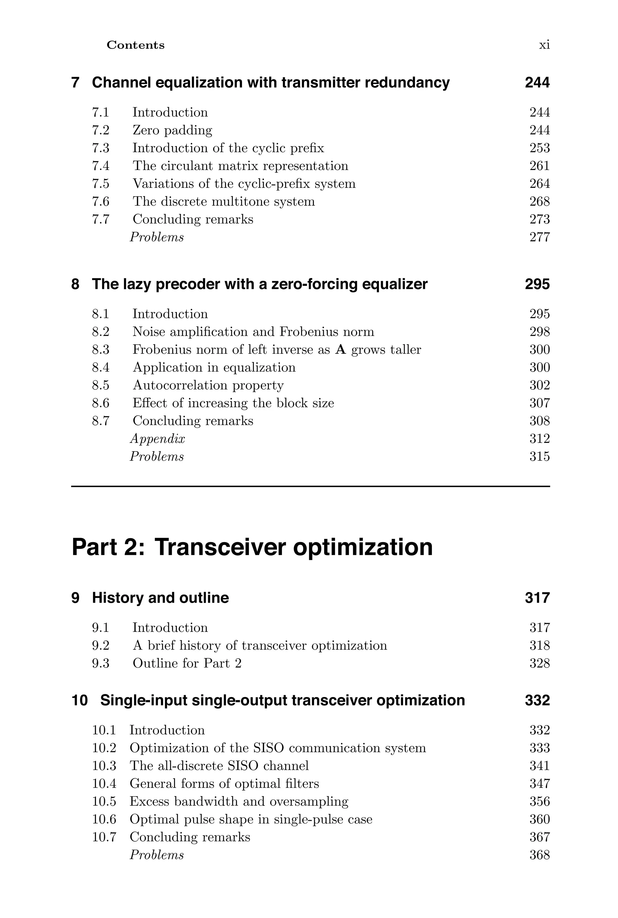 Contents xi
7 Channel equalization with transmitter redundancy 244
7.1 Introduction 244
7.2 Zero padding 244
7.3 Introduction of the cyclic preﬁx 253
7.4 The circulant matrix representation 261
7.5 Variations of the cyclic-preﬁx system 264
7.6 The discrete multitone system 268
7.7 Concluding remarks 273
Problems 277
8 The lazy precoder with a zero-forcing equalizer 295
8.1 Introduction 295
8.2 Noise ampliﬁcation and Frobenius norm 298
8.3 Frobenius norm of left inverse as A grows taller 300
8.4 Application in equalization 300
8.5 Autocorrelation property 302
8.6 Eﬀect of increasing the block size 307
8.7 Concluding remarks 308
Appendix 312
Problems 315
Part 2: Transceiver optimization
9 History and outline 317
9.1 Introduction 317
9.2 A brief history of transceiver optimization 318
9.3 Outline for Part 2 328
10 Single-input single-output transceiver optimization 332
10.1 Introduction 332
10.2 Optimization of the SISO communication system 333
10.3 The all-discrete SISO channel 341
10.4 General forms of optimal ﬁlters 347
10.5 Excess bandwidth and oversampling 356
10.6 Optimal pulse shape in single-pulse case 360
10.7 Concluding remarks 367
Problems 368
 