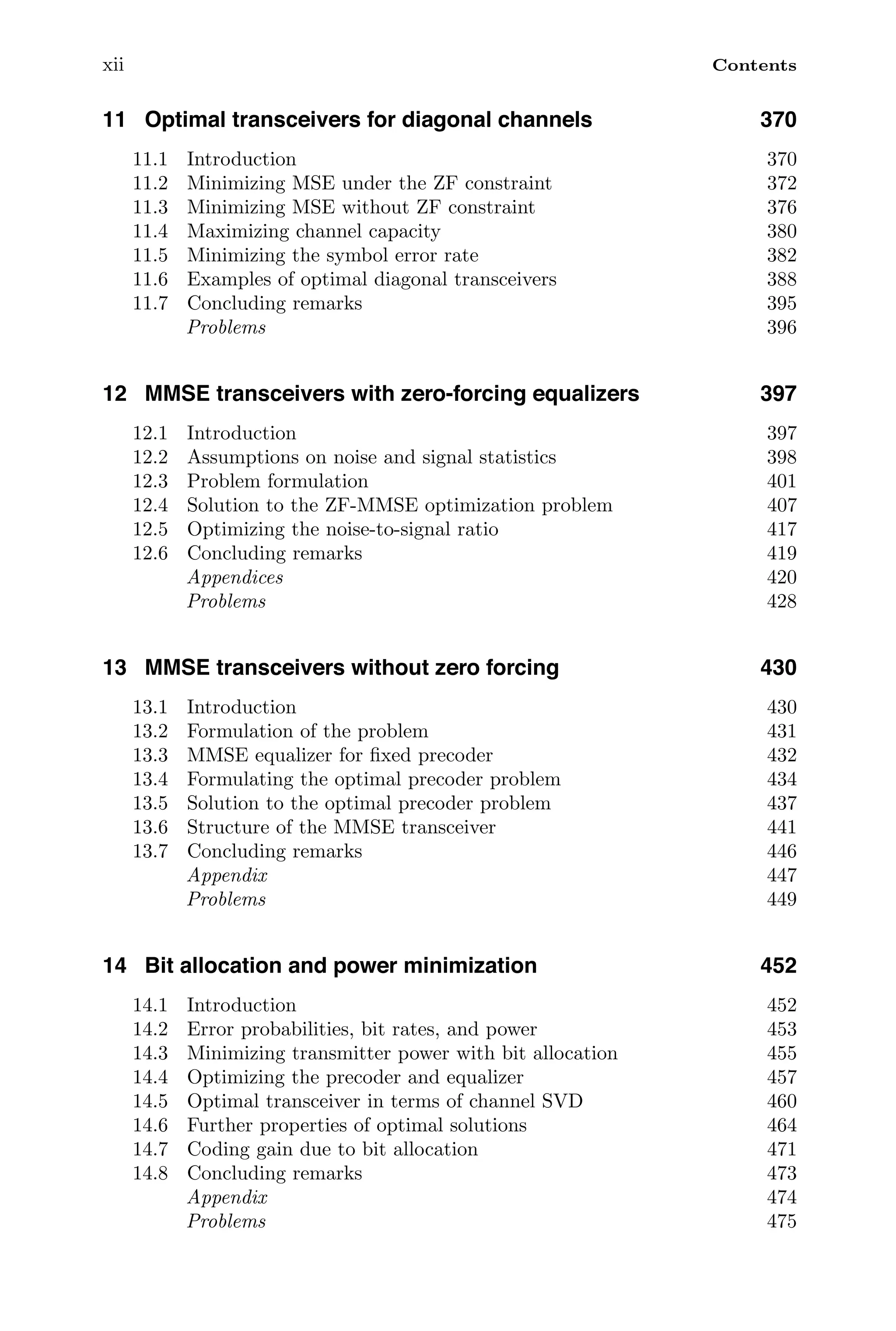 xii Contents
11 Optimal transceivers for diagonal channels 370
11.1 Introduction 370
11.2 Minimizing MSE under the ZF constraint 372
11.3 Minimizing MSE without ZF constraint 376
11.4 Maximizing channel capacity 380
11.5 Minimizing the symbol error rate 382
11.6 Examples of optimal diagonal transceivers 388
11.7 Concluding remarks 395
Problems 396
12 MMSE transceivers with zero-forcing equalizers 397
12.1 Introduction 397
12.2 Assumptions on noise and signal statistics 398
12.3 Problem formulation 401
12.4 Solution to the ZF-MMSE optimization problem 407
12.5 Optimizing the noise-to-signal ratio 417
12.6 Concluding remarks 419
Appendices 420
Problems 428
13 MMSE transceivers without zero forcing 430
13.1 Introduction 430
13.2 Formulation of the problem 431
13.3 MMSE equalizer for ﬁxed precoder 432
13.4 Formulating the optimal precoder problem 434
13.5 Solution to the optimal precoder problem 437
13.6 Structure of the MMSE transceiver 441
13.7 Concluding remarks 446
Appendix 447
Problems 449
14 Bit allocation and power minimization 452
14.1 Introduction 452
14.2 Error probabilities, bit rates, and power 453
14.3 Minimizing transmitter power with bit allocation 455
14.4 Optimizing the precoder and equalizer 457
14.5 Optimal transceiver in terms of channel SVD 460
14.6 Further properties of optimal solutions 464
14.7 Coding gain due to bit allocation 471
14.8 Concluding remarks 473
Appendix 474
Problems 475
 