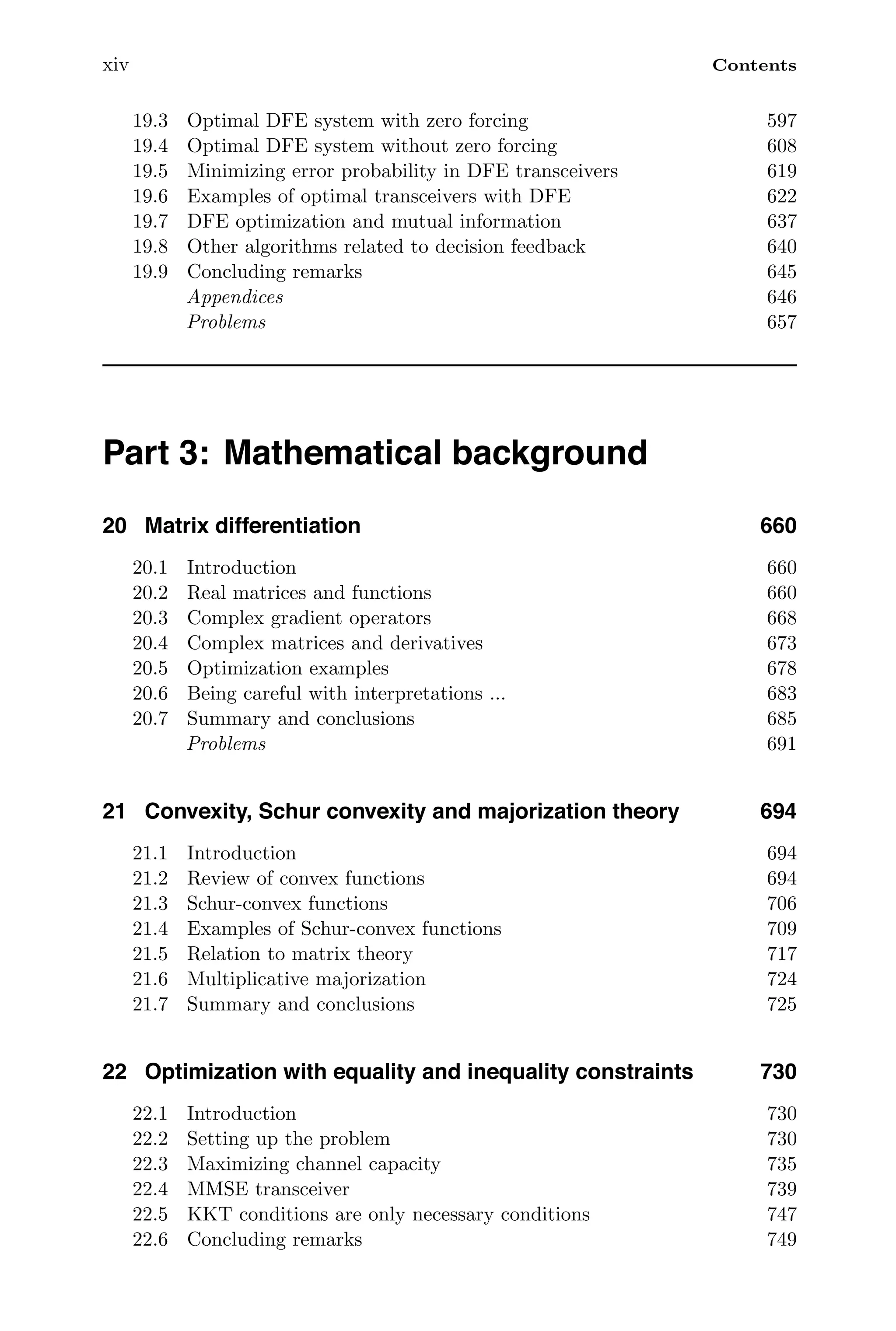 xiv Contents
19.3 Optimal DFE system with zero forcing 597
19.4 Optimal DFE system without zero forcing 608
19.5 Minimizing error probability in DFE transceivers 619
19.6 Examples of optimal transceivers with DFE 622
19.7 DFE optimization and mutual information 637
19.8 Other algorithms related to decision feedback 640
19.9 Concluding remarks 645
Appendices 646
Problems 657
Part 3: Mathematical background
20 Matrix differentiation 660
20.1 Introduction 660
20.2 Real matrices and functions 660
20.3 Complex gradient operators 668
20.4 Complex matrices and derivatives 673
20.5 Optimization examples 678
20.6 Being careful with interpretations ... 683
20.7 Summary and conclusions 685
Problems 691
21 Convexity, Schur convexity and majorization theory 694
21.1 Introduction 694
21.2 Review of convex functions 694
21.3 Schur-convex functions 706
21.4 Examples of Schur-convex functions 709
21.5 Relation to matrix theory 717
21.6 Multiplicative majorization 724
21.7 Summary and conclusions 725
22 Optimization with equality and inequality constraints 730
22.1 Introduction 730
22.2 Setting up the problem 730
22.3 Maximizing channel capacity 735
22.4 MMSE transceiver 739
22.5 KKT conditions are only necessary conditions 747
22.6 Concluding remarks 749
 