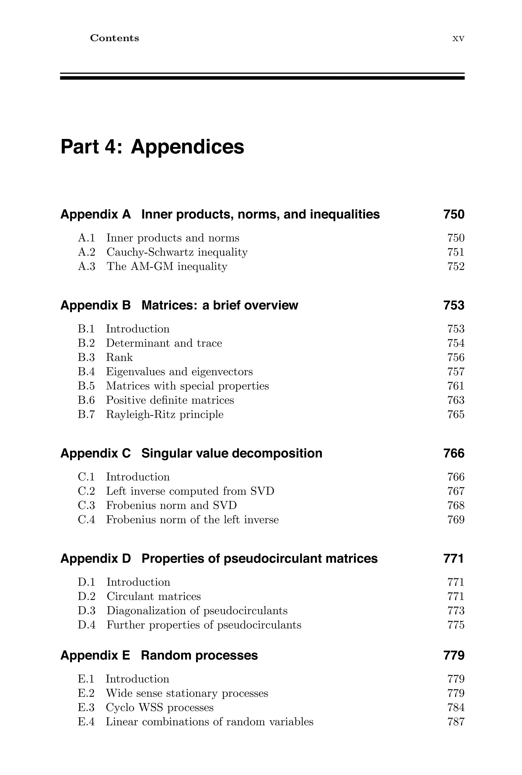 Contents xv
Part 4: Appendices
Appendix A Inner products, norms, and inequalities 750
A.1 Inner products and norms 750
A.2 Cauchy-Schwartz inequality 751
A.3 The AM-GM inequality 752
Appendix B Matrices: a brief overview 753
B.1 Introduction 753
B.2 Determinant and trace 754
B.3 Rank 756
B.4 Eigenvalues and eigenvectors 757
B.5 Matrices with special properties 761
B.6 Positive deﬁnite matrices 763
B.7 Rayleigh-Ritz principle 765
Appendix C Singular value decomposition 766
C.1 Introduction 766
C.2 Left inverse computed from SVD 767
C.3 Frobenius norm and SVD 768
C.4 Frobenius norm of the left inverse 769
Appendix D Properties of pseudocirculant matrices 771
D.1 Introduction 771
D.2 Circulant matrices 771
D.3 Diagonalization of pseudocirculants 773
D.4 Further properties of pseudocirculants 775
Appendix E Random processes 779
E.1 Introduction 779
E.2 Wide sense stationary processes 779
E.3 Cyclo WSS processes 784
E.4 Linear combinations of random variables 787
 