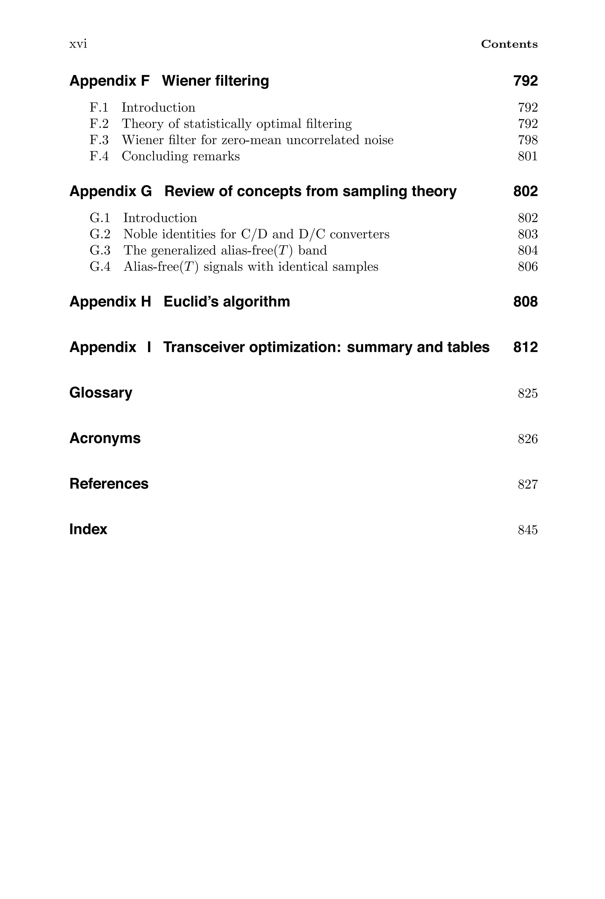 xvi Contents
Appendix F Wiener ﬁltering 792
F.1 Introduction 792
F.2 Theory of statistically optimal ﬁltering 792
F.3 Wiener ﬁlter for zero-mean uncorrelated noise 798
F.4 Concluding remarks 801
Appendix G Review of concepts from sampling theory 802
G.1 Introduction 802
G.2 Noble identities for C/D and D/C converters 803
G.3 The generalized alias-free(T) band 804
G.4 Alias-free(T) signals with identical samples 806
Appendix H Euclid’s algorithm 808
Appendix I Transceiver optimization: summary and tables 812
Glossary 825
Acronyms 826
References 827
Index 845
 