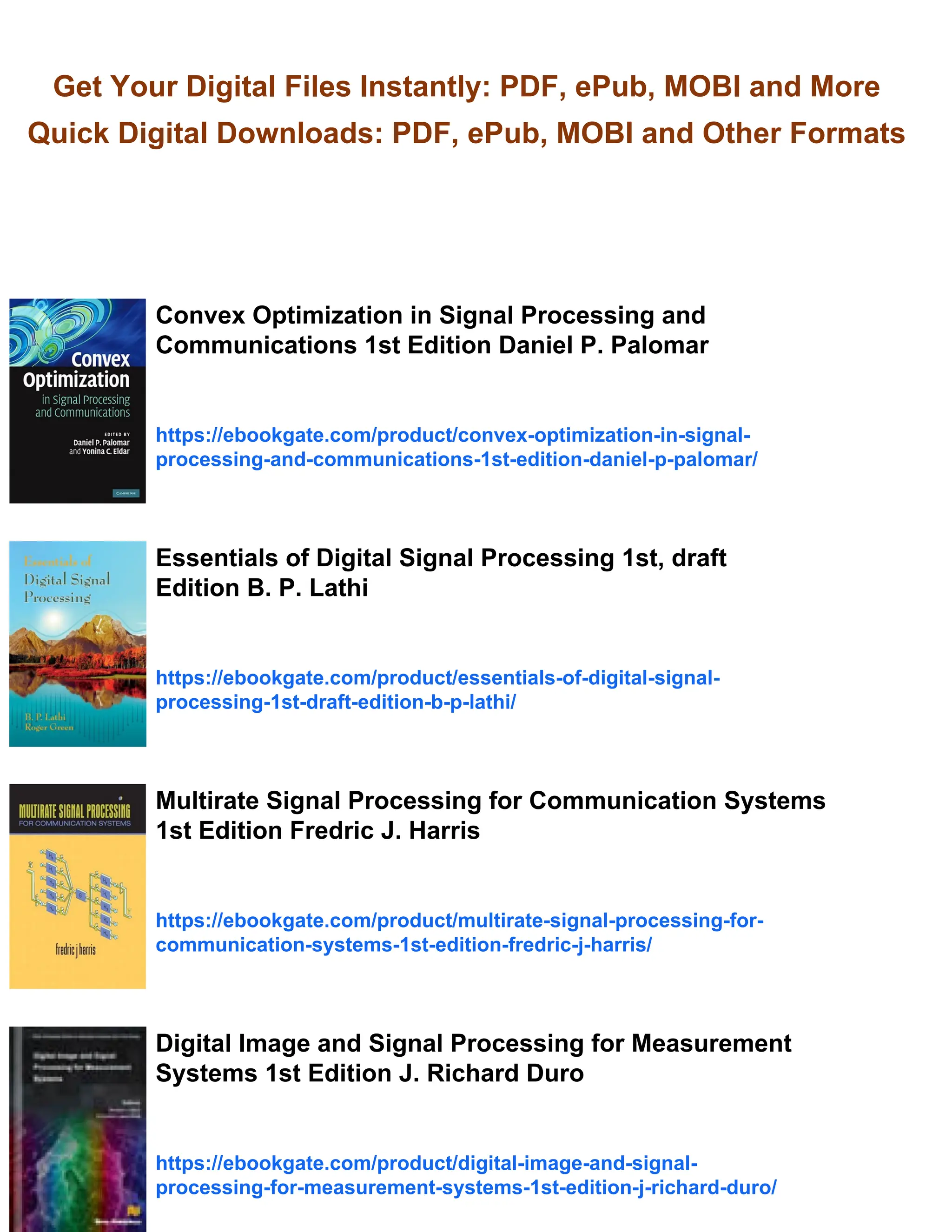 Get Your Digital Files Instantly: PDF, ePub, MOBI and More
Quick Digital Downloads: PDF, ePub, MOBI and Other Formats
Convex Optimization in Signal Processing and
Communications 1st Edition Daniel P. Palomar
https://ebookgate.com/product/convex-optimization-in-signal-
processing-and-communications-1st-edition-daniel-p-palomar/
Essentials of Digital Signal Processing 1st, draft
Edition B. P. Lathi
https://ebookgate.com/product/essentials-of-digital-signal-
processing-1st-draft-edition-b-p-lathi/
Multirate Signal Processing for Communication Systems
1st Edition Fredric J. Harris
https://ebookgate.com/product/multirate-signal-processing-for-
communication-systems-1st-edition-fredric-j-harris/
Digital Image and Signal Processing for Measurement
Systems 1st Edition J. Richard Duro
https://ebookgate.com/product/digital-image-and-signal-
processing-for-measurement-systems-1st-edition-j-richard-duro/
 