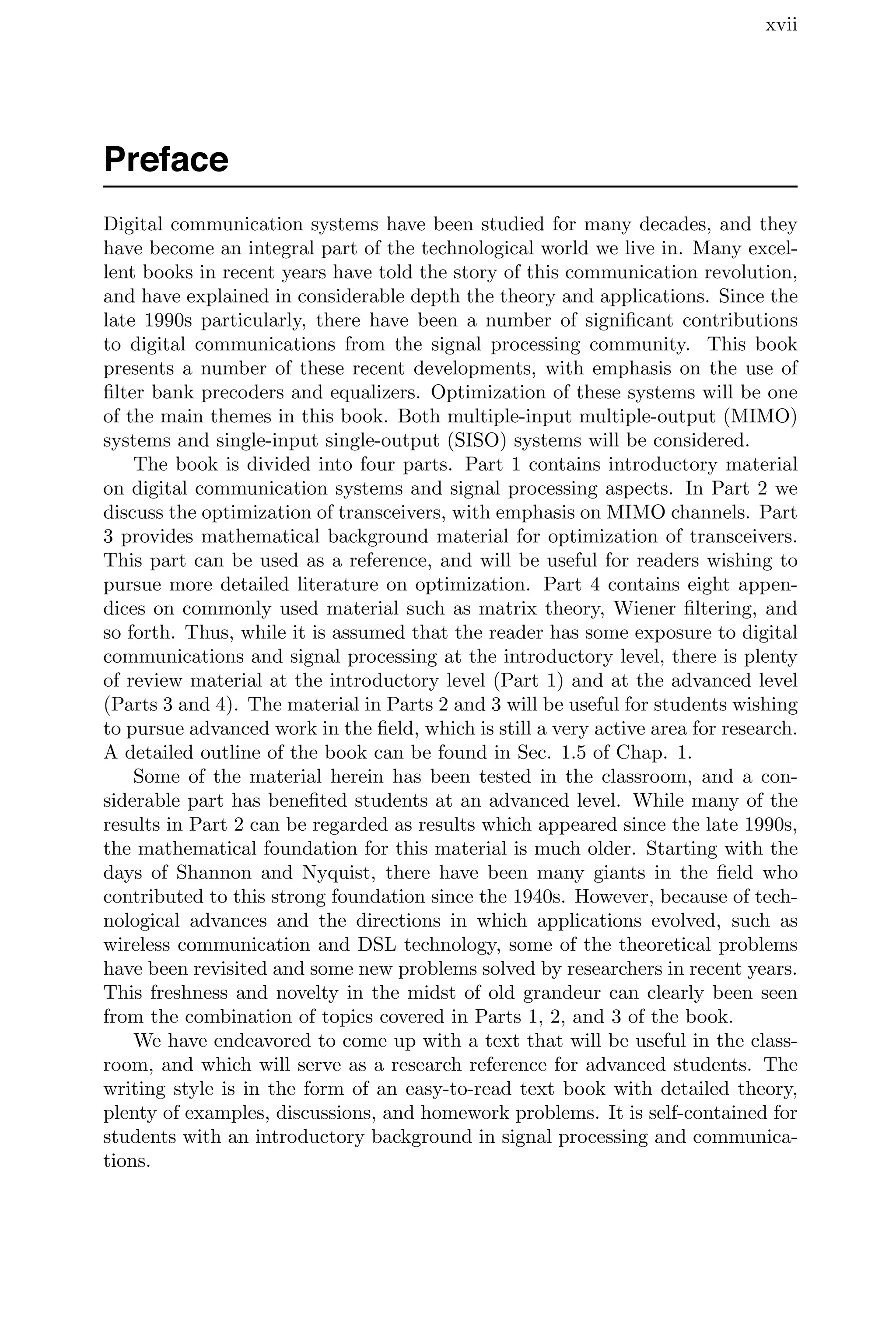 xvii
Preface
Digital communication systems have been studied for many decades, and they
have become an integral part of the technological world we live in. Many excel-
lent books in recent years have told the story of this communication revolution,
and have explained in considerable depth the theory and applications. Since the
late 1990s particularly, there have been a number of signiﬁcant contributions
to digital communications from the signal processing community. This book
presents a number of these recent developments, with emphasis on the use of
ﬁlter bank precoders and equalizers. Optimization of these systems will be one
of the main themes in this book. Both multiple-input multiple-output (MIMO)
systems and single-input single-output (SISO) systems will be considered.
The book is divided into four parts. Part 1 contains introductory material
on digital communication systems and signal processing aspects. In Part 2 we
discuss the optimization of transceivers, with emphasis on MIMO channels. Part
3 provides mathematical background material for optimization of transceivers.
This part can be used as a reference, and will be useful for readers wishing to
pursue more detailed literature on optimization. Part 4 contains eight appen-
dices on commonly used material such as matrix theory, Wiener ﬁltering, and
so forth. Thus, while it is assumed that the reader has some exposure to digital
communications and signal processing at the introductory level, there is plenty
of review material at the introductory level (Part 1) and at the advanced level
(Parts 3 and 4). The material in Parts 2 and 3 will be useful for students wishing
to pursue advanced work in the ﬁeld, which is still a very active area for research.
A detailed outline of the book can be found in Sec. 1.5 of Chap. 1.
Some of the material herein has been tested in the classroom, and a con-
siderable part has beneﬁted students at an advanced level. While many of the
results in Part 2 can be regarded as results which appeared since the late 1990s,
the mathematical foundation for this material is much older. Starting with the
days of Shannon and Nyquist, there have been many giants in the ﬁeld who
contributed to this strong foundation since the 1940s. However, because of tech-
nological advances and the directions in which applications evolved, such as
wireless communication and DSL technology, some of the theoretical problems
have been revisited and some new problems solved by researchers in recent years.
This freshness and novelty in the midst of old grandeur can clearly been seen
from the combination of topics covered in Parts 1, 2, and 3 of the book.
We have endeavored to come up with a text that will be useful in the class-
room, and which will serve as a research reference for advanced students. The
writing style is in the form of an easy-to-read text book with detailed theory,
plenty of examples, discussions, and homework problems. It is self-contained for
students with an introductory background in signal processing and communica-
tions.
 