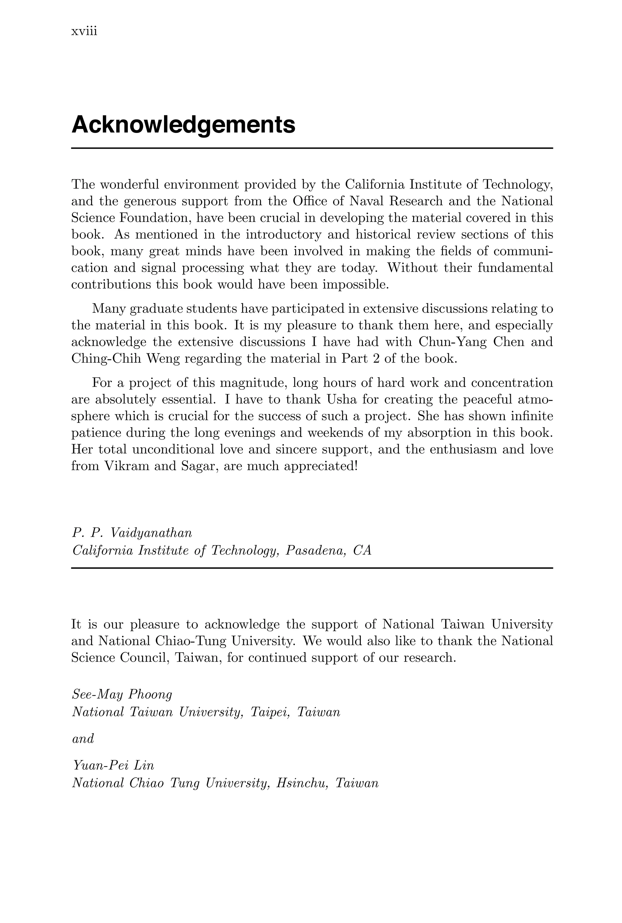 xviii
Acknowledgements
The wonderful environment provided by the California Institute of Technology,
and the generous support from the Oﬃce of Naval Research and the National
Science Foundation, have been crucial in developing the material covered in this
book. As mentioned in the introductory and historical review sections of this
book, many great minds have been involved in making the ﬁelds of communi-
cation and signal processing what they are today. Without their fundamental
contributions this book would have been impossible.
Many graduate students have participated in extensive discussions relating to
the material in this book. It is my pleasure to thank them here, and especially
acknowledge the extensive discussions I have had with Chun-Yang Chen and
Ching-Chih Weng regarding the material in Part 2 of the book.
For a project of this magnitude, long hours of hard work and concentration
are absolutely essential. I have to thank Usha for creating the peaceful atmo-
sphere which is crucial for the success of such a project. She has shown inﬁnite
patience during the long evenings and weekends of my absorption in this book.
Her total unconditional love and sincere support, and the enthusiasm and love
from Vikram and Sagar, are much appreciated!
P. P. Vaidyanathan
California Institute of Technology, Pasadena, CA
It is our pleasure to acknowledge the support of National Taiwan University
and National Chiao-Tung University. We would also like to thank the National
Science Council, Taiwan, for continued support of our research.
See-May Phoong
National Taiwan University, Taipei, Taiwan
and
Yuan-Pei Lin
National Chiao Tung University, Hsinchu, Taiwan
 