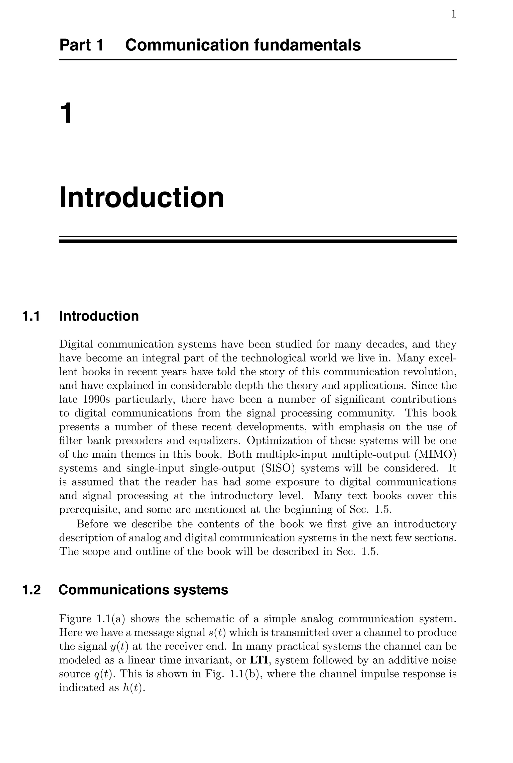1
Part 1 Communication fundamentals
1
Introduction
1.1 Introduction
Digital communication systems have been studied for many decades, and they
have become an integral part of the technological world we live in. Many excel-
lent books in recent years have told the story of this communication revolution,
and have explained in considerable depth the theory and applications. Since the
late 1990s particularly, there have been a number of signiﬁcant contributions
to digital communications from the signal processing community. This book
presents a number of these recent developments, with emphasis on the use of
ﬁlter bank precoders and equalizers. Optimization of these systems will be one
of the main themes in this book. Both multiple-input multiple-output (MIMO)
systems and single-input single-output (SISO) systems will be considered. It
is assumed that the reader has had some exposure to digital communications
and signal processing at the introductory level. Many text books cover this
prerequisite, and some are mentioned at the beginning of Sec. 1.5.
Before we describe the contents of the book we ﬁrst give an introductory
description of analog and digital communication systems in the next few sections.
The scope and outline of the book will be described in Sec. 1.5.
1.2 Communications systems
Figure 1.1(a) shows the schematic of a simple analog communication system.
Here we have a message signal s(t) which is transmitted over a channel to produce
the signal y(t) at the receiver end. In many practical systems the channel can be
modeled as a linear time invariant, or LTI, system followed by an additive noise
source q(t). This is shown in Fig. 1.1(b), where the channel impulse response is
indicated as h(t).
 