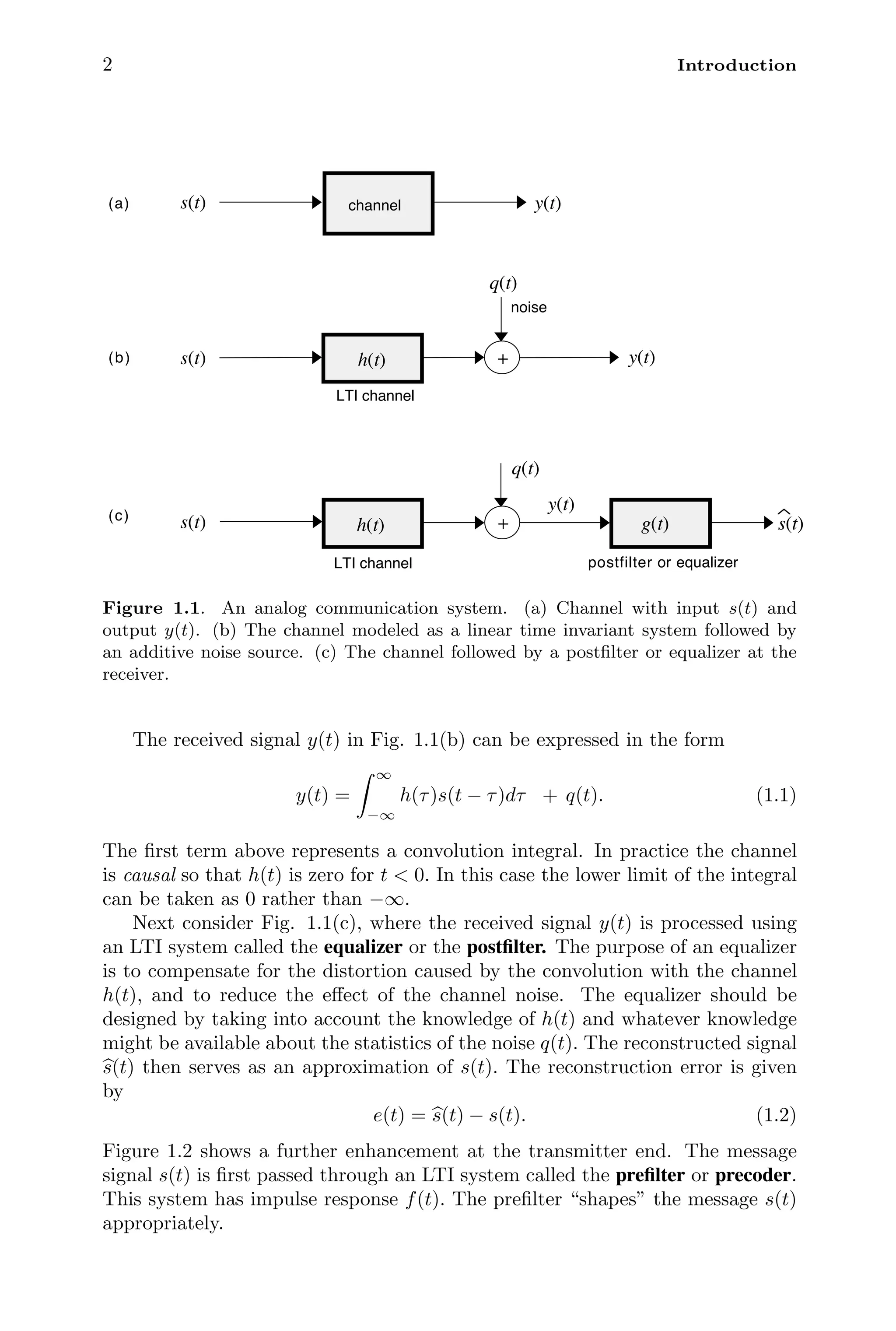 2 Introduction
q(t)
+ y(t)
LTI channel
h(t)
s(t)
noise
y(t)
s(t) channel
postfilter or equalizer
s(t)
q(t)
s(t)
g(t)
+
y(t)
LTI channel
h(t)
(a)
(b)
(c)
Figure 1.1. An analog communication system. (a) Channel with input s(t) and
output y(t). (b) The channel modeled as a linear time invariant system followed by
an additive noise source. (c) The channel followed by a postﬁlter or equalizer at the
receiver.
The received signal y(t) in Fig. 1.1(b) can be expressed in the form
y(t) =
 ∞
−∞
h(τ)s(t − τ)dτ + q(t). (1.1)
The ﬁrst term above represents a convolution integral. In practice the channel
is causal so that h(t) is zero for t  0. In this case the lower limit of the integral
can be taken as 0 rather than −∞.
Next consider Fig. 1.1(c), where the received signal y(t) is processed using
an LTI system called the equalizer or the postﬁlter. The purpose of an equalizer
is to compensate for the distortion caused by the convolution with the channel
h(t), and to reduce the eﬀect of the channel noise. The equalizer should be
designed by taking into account the knowledge of h(t) and whatever knowledge
might be available about the statistics of the noise q(t). The reconstructed signal

s(t) then serves as an approximation of s(t). The reconstruction error is given
by
e(t) = 
s(t) − s(t). (1.2)
Figure 1.2 shows a further enhancement at the transmitter end. The message
signal s(t) is ﬁrst passed through an LTI system called the preﬁlter or precoder.
This system has impulse response f(t). The preﬁlter “shapes” the message s(t)
appropriately.
 