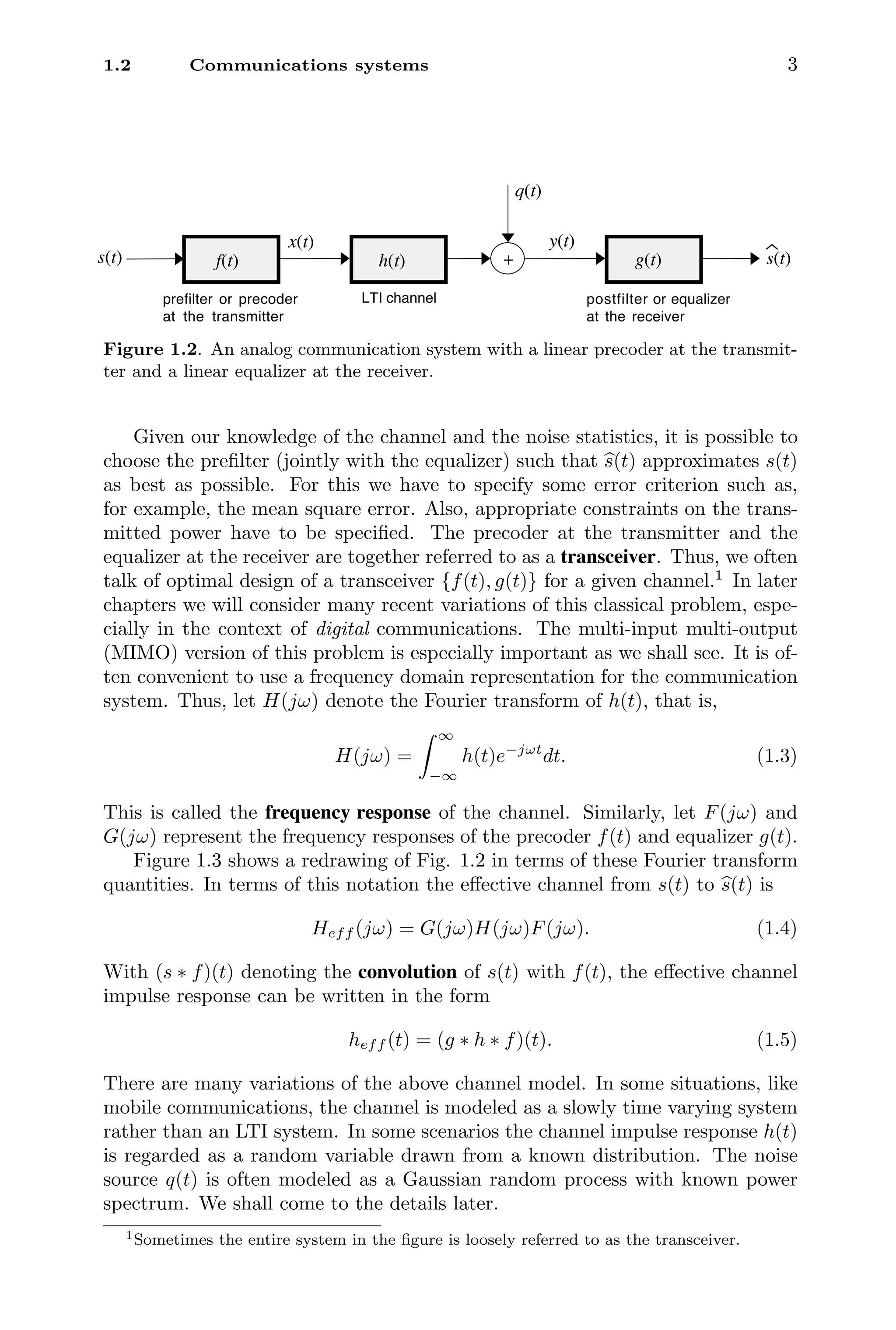 1.2 Communications systems 3
prefilter or precoder
at the transmitter
postfilter or equalizer
at the receiver
f(t)
s(t)
q(t)
s(t)
g(t)
+
y(t)
LTI channel
h(t)
x(t)
Figure 1.2. An analog communication system with a linear precoder at the transmit-
ter and a linear equalizer at the receiver.
Given our knowledge of the channel and the noise statistics, it is possible to
choose the preﬁlter (jointly with the equalizer) such that 
s(t) approximates s(t)
as best as possible. For this we have to specify some error criterion such as,
for example, the mean square error. Also, appropriate constraints on the trans-
mitted power have to be speciﬁed. The precoder at the transmitter and the
equalizer at the receiver are together referred to as a transceiver. Thus, we often
talk of optimal design of a transceiver {f(t), g(t)} for a given channel.1
In later
chapters we will consider many recent variations of this classical problem, espe-
cially in the context of digital communications. The multi-input multi-output
(MIMO) version of this problem is especially important as we shall see. It is of-
ten convenient to use a frequency domain representation for the communication
system. Thus, let H(jω) denote the Fourier transform of h(t), that is,
H(jω) =
 ∞
−∞
h(t)e−jωt
dt. (1.3)
This is called the frequency response of the channel. Similarly, let F(jω) and
G(jω) represent the frequency responses of the precoder f(t) and equalizer g(t).
Figure 1.3 shows a redrawing of Fig. 1.2 in terms of these Fourier transform
quantities. In terms of this notation the eﬀective channel from s(t) to 
s(t) is
Heff (jω) = G(jω)H(jω)F(jω). (1.4)
With (s ∗ f)(t) denoting the convolution of s(t) with f(t), the eﬀective channel
impulse response can be written in the form
heff (t) = (g ∗ h ∗ f)(t). (1.5)
There are many variations of the above channel model. In some situations, like
mobile communications, the channel is modeled as a slowly time varying system
rather than an LTI system. In some scenarios the channel impulse response h(t)
is regarded as a random variable drawn from a known distribution. The noise
source q(t) is often modeled as a Gaussian random process with known power
spectrum. We shall come to the details later.
1Sometimes the entire system in the ﬁgure is loosely referred to as the transceiver.
 